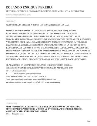 Page1
ROLANDO ENRIQUE PEREIRA
RESTAURACION DE LA CORROSION DE PIEZAS,ARTE METALICO Y PATRIMONIO
materiales5556@hotmail.com
Summary
INVESTIGO PARA OFRECER A TODOS LOS COSTARRICENSES LOS MAS
APROPIADOS INHIBIDORES DE CORROSION Y LOS TRATAMIENTOS QUIMICOS
PARA PASIVAR,DETENER Y RESTAURAR EL DETERIORO QUE POR CORROSION
SUFREN NUESTRAS PIEZAS E INFRAESTRUCTURAS METALICAS,ASI COMO LAS DE
MADERA,VIDRIO,PORCELANA,CEMENTO,GYPSUM,DESTRUCCION QUE TRAE POR SI ENORMES
Y PODRIAMOS DECIR INCALCULABLES PERDIDAS TECNICO ECONOMICAS EN TODOS LOS
CAMPOS DE LA ACTIVIDAD ECONOMICA NACIONAL,ASI COMO EN LA CIENCIA EL ARTE
LA CULTURA,LOS LUGARES Y SITIOS. Y EL SERIO PROBLEMA DE LA CONTAMINACION DEL
MEDIO AMBIENTE.PODRIA MENCIONAR TAMBIEM METODOS PARA ATACAR LAS PLAGAS DE
LOS INSECTOS QUE ESTAN DESTRUYENDO NUESTRAS CASAS Y EDIFICIOS COMO LO SON LAS
TERMITAS,EL COMEJEN,RATAS Y QUE TAMBIEM SE ENCARGAN DE PRODUCIR BROTES DE
ENFERMEDADES DIFICILES DE CONTROLAR POR NUESTRAS AUTORIDADES SANITARIAS.
DR.ACADEMICO EN METALURGIA ROLANDO ENRIQUE PEREIRA MOLINA.
COLEGIO DE INGENIEROS QUIMICOS Y PROFESIONALES AFINES,COD. 2529
TWITTER @sincorrosion5
fb www.facebook.com/Valorificacion
TELS 506 40800854 CEL. 506 83951197 88403070
Email rpereiramolina@gmail.com materiales5556@hotmail.com
www.inapymes.com www.ciqpacr.org, Cod. 2529 www.icomoscr.org
Experience
PYME Id.39910 PARA LA RESTAURACION DE LA CORROSION DE LAS PIEZAS DE
ARTE METALICO,PATRIMONIO Y TODOS at PYME ROLANDO ENRIQUE PEREIRA
MOLINA,INSCRITA EN EL SIEC CON Id.39910
2016 - Present (1 year)
 