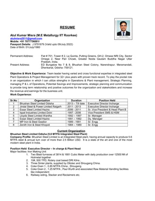 RESUME
Atul Kumar Misra (M.E Metallurgy IIT Roorkee)
atulmisra2011@gmail.com
Mobile: +91 7077756001/
Passport Details: J 9791679 (Valid upto 09/July 2022)
Date of Birth: 01/July/1960
Permanent Address: Flat # 701, Tower # 2, La Quinta, Putting Greens, GH-2, Omaxe NRI City, Sector
Omega 2, Near Pari Chowk, Greater Noida Gautam Buddha Nagar Uttar
Pradesh, India.
Present Address: ED Bungalow No 7 & 8, Bhushan Steel Colony, Narendrapur. Meramandali,
Dhenkanal, Odisha- 759121.
Objective & Work Experience: Team leader having varied and cross functional expertise in integrated steel
Plant Operations & Project Management for 32+ plus years with proven track record. To play the pivotal role
in an organization in which I can utilize strengths in Operations & Plant management, Strategic Planning,
managing P & L of Operations, Potential Savings and Improvements, strategic planning and communication
to provide long term relationship and positive outcomes for the organization and stakeholders and increase
the revenue and earnings for the business unit.
Work Experience:
Sr.No Organization Duration Position Held
1 Bhushan Steel Limited Odisha 2013 – Till date Executive Director Incharge
2 Jindal Steel & Power Limited Raigarh 2011 - 2013 Executive Director Incharge
3 Essar Steel Limited Hazira 2006 - 2011 Sr. Vice President & Head Plant B
4 Ispat Industries Limited Dolvi 1997 - 2006 Vice President SMS & HSM
5 Lloyds Steel Limited Wardha 1992 – 1997 Sr. Manager
6 Essar Steel Limited Hazira 1991 – 1992 Dy. Manager
7 MP Iron & Steel Gwalior 1989 - 1991 Sr. Engg
8 Zenith Iron & Steel Khopoli 1984 – 1989 Sr. Engg
Current Organization
Bhushan Steel Limited Odisha (5.6 MTPA Integrated Steel Plant)
Company Profile: Bhushan Steel Limited is an Integrated Steel plant, having annual capacity to produce 5.6
MTPA steel & annual turn over of more than 2.5 Billion USD. It is a state of the art and one of the most
modern steel plant in India.
Position Held: Executive Director – In charge & Plant Head
Major facilities: Iron Making Unit
1. Two Blast furnaces of 3814 & 1681 Cubic Meter with daily production over 12500 Mt of
Hotmetal together
2. 10#, 500 TPD, Rotary coal based DRI Kilns ,
3. Three Sinter plants, supplied by Ottotec and Shougang China.
4. Coke Oven 1 , 0.85 MTPA China , Shougang
5. Coke Oven 2 , 1.25 MTPA , Paul Wurth and associated Raw Material Handling facilities
like independent
6. Railway siding, Stacker and Reclaimers etc.
 