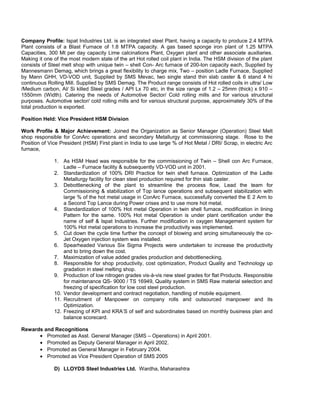 Company Profile: Ispat Industries Ltd. is an integrated steel Plant, having a capacity to produce 2.4 MTPA
Plant consists of a Blast Furnace of 1.8 MTPA capacity. A gas based sponge iron plant of 1.25 MTPA
Capacities, 300 Mt per day capacity Lime calcinations Plant, Oxygen plant and other associate auxiliaries.
Making it one of the most modern state of the art Hot rolled coil plant in India. The HSM division of the plant
consists of Steel melt shop with unique twin – shell Con- Arc furnace of 200-ton capacity each, Supplied by
Mannesmann Demag, which brings a great flexibility to charge mix, Two – position Ladle Furnace, Supplied
by Mann GHH, VD-VOD unit, Supplied by SMS Mevac, two single stand thin slab caster & 6 stand 4 hi
continuous Rolling Mill. Supplied by SMS Demag. The Product range consists of Hot rolled coils in ultra/ Low
/Medium carbon, Al/ Si killed Steel grades / API Lx 70 etc, in the size range of 1.2 – 25mm (thick) x 910 –
1550mm (Width). Catering the needs of Automotive Sector/ Cold rolling mills and for various structural
purposes. Automotive sector/ cold rolling mills and for various structural purpose, approximately 30% of the
total production is exported.
Position Held: Vice President HSM Division
Work Profile & Major Achievement: Joined the Organization as Senior Manager (Operation) Steel Melt
shop responsible for ConArc operations and secondary Metallurgy at commissioning stage. Rose to the
Position of Vice President (HSM) First plant in India to use large % of Hot Metal / DRI/ Scrap, in electric Arc
furnace,
1. As HSM Head was responsible for the commissioning of Twin – Shell con Arc Furnace,
Ladle – Furnace facility & subsequently VD-VOD unit in 2001.
2. Standardization of 100% DRI Practice for twin shell furnace. Optimization of the Ladle
Metallurgy facility for clean steel production required for thin slab caster.
3. Debottlenecking of the plant to streamline the process flow, Lead the team for
Commissioning & stabilization of Top lance operations and subsequent stabilization with
large % of the hot metal usage in ConArc Furnace, successfully converted the E 2 Arm to
a Second Top Lance during Power crises and to use more hot metal.
4. Standardization of 100% Hot metal Operation in twin shell furnace, modification in lining
Pattern for the same. 100% Hot metal Operation is under plant certification under the
name of self & Ispat Industries. Further modification in oxygen Management system for
100% Hot metal operations to increase the productivity was implemented.
5. Cut down the cycle time further the concept of blowing and arcing simultaneously the co-
Jet Oxygen injection system was installed.
6. Spearheaded Various Six Sigma Projects were undertaken to increase the productivity
and to bring down the cost.
7. Maximization of value added grades production and debottlenecking.
8. Responsible for shop productivity, cost optimization, Product Quality and Technology up
gradation in steel melting shop.
9. Production of low nitrogen grades vis-à-vis new steel grades for flat Products. Responsible
for maintenance QS- 9000 / TS 16949, Quality system in SMS Raw material selection and
freezing of specification for low cost steel production.
10. Vendor development and contract negotiation, handling of mobile equipment.
11. Recruitment of Manpower on company rolls and outsourced manpower and its
Optimization.
12. Freezing of KPI and KRA’S of self and subordinates based on monthly business plan and
balance scorecard.
Rewards and Recognitions
• Promoted as Asst. General Manager (SMS – Operations) in April 2001.
• Promoted as Deputy General Manager in April 2002.
• Promoted as General Manager in February 2004.
• Promoted as Vice President Operation of SMS 2005
D) LLOYDS Steel Industries Ltd. Wardha, Maharashtra
 
