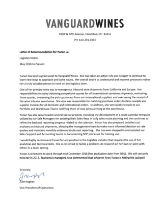VAN GUARDWI NES
1020 W Fifth Avenue, Columbus, OH 43212
PH: 614-291-3493
Letter of Recommendation for Vunan Lu
Logistics Intern
May 2016 to Present
Vunan has been a great asset to Vanguard Wines. She has taken an active role and is eager to continue to
learn new ways to approach and solve issues. Her overall desire to understand and improve processes makes
her a truly valuable person to have on any logistics team.
One of her primary roles was to manage our inbound wine shipments from California and Europe. Her
responsibilities included obtaining competitive quotes for all international container shipments, evaluating
those quotes, overseeing the pick-up process from our international suppliers and overseeing the receipt of
the wine into our warehouse. She also was responsible for matching purchase orders to item receipts and
supplier invoices for all domestic and international orders. In addition, she sent weekly emails to our
Portfolio and Warehouse Teams notifying them of new wines arriving at the warehouse.
Vunan has also spearheaded several special projects, including the development of a route calendar template
utilized by our Sale Managers for assisting their Sales Reps in daily sales route planning and she continues to
refine the backend reporting progress related to the calendar. Yunan has also prepared detailed cost
analyses on inbound shipments, allowing the management team to make more informed decision on rate
quotes and maintains monthly outbound route cost reporting. She has even stepped in and assisted our
Sales Support and Accounting teams in documenting SOPprocesses for training use.
I would highly recommend Yunan for any position in the Logistics industry that requires the use of her
analytical and technical skills. She is not afraid to tackle a problem, do research on her own or work with
others in a team setting.
Yunan is scheduled to work through mid-December 2016 (her graduation date from OSU). We will certainly
miss her in 2017. Numerous managers have commented that whoever hires Yunan is hitting the jackpot!
Sincerely,
~e~rVice President of Operations
 