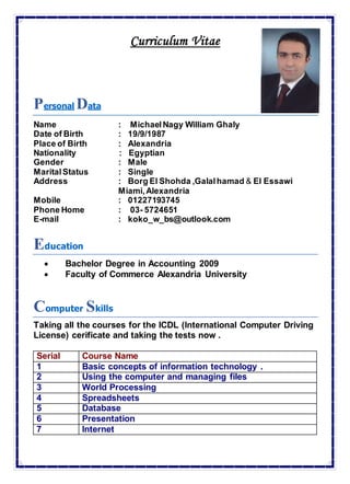 Curriculum Vitae
Personal Data
Name : MichaelNagy William Ghaly
Date of Birth : 19/9/1987
Place of Birth : Alexandria
Nationality : Egyptian
Gender : Male
MaritalStatus : Single
Address : Borg El Shohda ,Galalhamad & El Essawi
Miami,Alexandria
Mobile : 01227193745
Phone Home : 03- 5724651
E-mail : koko_w_bs@outlook.com
Education
 Bachelor Degree in Accounting 2009
 Faculty of Commerce Alexandria University
Computer Skills
Taking all the courses for the ICDL (International Computer Driving
License) cerificate and taking the tests now .
Serial Course Name
1 Basic concepts of information technology .
2 Using the computer and managing files
3 World Processing
4 Spreadsheets
5 Database
6 Presentation
7 Internet
 