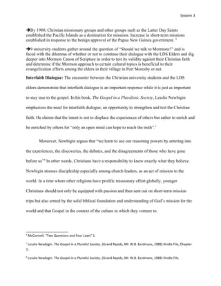 Sovann 3
By 1980, Christian missionary groups and other groups such as the Latter Day Saints
established the Pacific Islands as a destination for missions. Increase in short-term missions
established in response to the benign approval of the Papua New Guinea government. 6
9 university students gather around the question of “Should we talk to Mormons?” and is
faced with the dilemma of whether or not to continue their dialogue with the LDS Elders and dig
deeper into Mormon Canon of Scripture in order to test its validity against their Christian faith
and determine if the Mormon approach to certain cultural topics is beneficial to their
evangelization efforts among the elders in their village in Port Moresby or not.
Interfaith Dialogue: The encounter between the Christian university students and the LDS
elders demonstrate that interfaith dialogue is an important response while it is just as important
to stay true to the gospel. In his book, The Gospel in a Pluralistic Society, Lesslie Newbigin
emphasizes the need for interfaith dialogue, an opportunity to strengthen and test the Christian
faith. He claims that the intent is not to displace the experiences of others but rather to enrich and
be enriched by others for “only an open mind can hope to reach the truth”.7
Moreover, Newbigin argues that “we learn to use our reasoning powers by entering into
the experiences, the discoveries, the debates, and the disagreements of those who have gone
before us”8
In other words, Christians have a responsibility to know exactly what they believe.
Newbigin stresses discipleship especially among church leaders, as an act of mission to the
world. In a time where other religions have prolific missionary effort globally, younger
Christians should not only be equipped with passion and then sent out on short-term mission
trips but also armed by the solid biblical foundation and understanding of God’s mission for the
world and that Gospel in the context of the culture in which they venture to.
6
McConnell. “Two Questions and Four Laws” 1.
7
Lesslie Newbigin. The Gospel in a Pluralist Society. (Grand Rapids, MI: W.B. Eerdmans, 1989) Kindle File, Chapter
1.
8
Lesslie Newbigin. The Gospel in a Pluralist Society. (Grand Rapids, MI: W.B. Eerdmans, 1989) Kindle File.
 