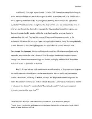 Sovann 4
Additionally, Newbigin argues that the Christian faith “has to be sustained in its integrity
by the intellectual vigor and practical courage with which its members seek to be faithful to it—
not be repeating past formulas but by courageously restating the tradition in the light of new
experience”9
Christians serve a living God. The Holy Spirit is alive and operates in the lives of
believers and through the church. It is important for the evangelical church to recognize and
discern the works that He is doing within the local church and the universal church. In
understanding this truth, Dugi and his group will have something more appealing to the
Melanesian elders than the Mormon’s open canon policy that is a true, living, breathing God who
is more than able to move among His people and reveal His will to those who seek Him.
Poverty and Development: It is impossible to understand how Christian evangelicals can be
successful witnesses to the tribal cultures of Port Moresby without unpacking development
concepts that inform Christian missiology and without identifying problems with the modern
worldview that is so prominent in the West.
Paul G. Hiebert’s framework contributes to an understanding of the comparisons between
the worldviews of traditional (more similar in nature to the biblical worldview) and modern
cultures. Worldviews, according to Hiebert, are ways that people form mental categories. He
writes that certain worldviews are built on “clearly delineated Cantorian sets with a finite number
of categories in a domain” which results in ‘the excluded middle’ “where members cannot
belong to two sets at the same time”.10
9
Lesslie Newbigin. The Gospel in a Pluralist Society. (Grand Rapids, MI: W.B. Eerdmans, 1989) 63.
10
Paul G. Hiebert. Transforming Worldviews: An Anthropological Understanding of How People Change. (Grand
Rapids, MI: Baker Academic, 2008) 33.
 