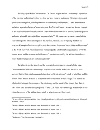 Sovann 5
Building upon Hiebert’s framework, Dr. Bryant Meyers writes, “Modernity’s separation
of the physical and spiritual realms is…how we have come to understand Christian witness, and
specifically evangelism, as being unrelated to community development”.11
This phenomenon
leads to a separation between “word, sign, and deed”, which Meyers argues is a foreign concept
in the worldviews of traditional cultures. “The traditional worldview is holistic, with the spiritual
and material worlds interrelated in a seamless whole”.12
Meyers argues towards a more holistic
view of the gospel which encompasses the physical, spiritual, and everything that falls in
between. Concepts of ancestors, spirits, and demons may be seen as “superstition and ignorance”
in the West. However, “most traditional cultures spend a lot of time being concerned about this
unseen world and locate cause and effect there” (as demonstrated by the Melanesian culture’s
belief that their ancestors are still among them).13
By failing to see the gospel and the concept of missiology in a more holistic way,
Christians fail to “hear the community’s story about the unseen world, and we fail to have
answers that, in their minds, adequately take this world into account” which is why Dugi and his
friends found it more difficult to share their faith to the elders in their village.14
“If there is no
relationship between the message of the missionary and the world of the hearer, then there is
little room for a real and lasting response”.15
The LDS elders have a theology that answers to the
cultural concerns of the Melanesians, which is why they are well-accepted.
11
Bryant L. Meyers. Walking with the Poor: Principles and Practices of Transformational Development. (Maryknoll,
NY: Orbis, 1999) 7.
12
Bryant L. Meyers. Walking with the Poor. (Maryknoll, NY: Orbis, 1999) 7.
13
Bryant L. Meyers. Walking with the Poor. (Maryknoll, NY: Orbis, 1999) 8.
14
Bryant L. Meyers. Walking with the Poor. (Maryknoll, NY: Orbis, 1999) 8.
15
McConnell. “Two Questions and Four Laws” 4.
 