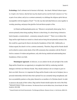 Sovann 6
Ecclesiology: God’s ultimate tool of mission is His body—the church. Michael Goheen argues
in A Light to the Nations, that the best way the church can be a tool for God’s mission is to “live
as part of our culture, and yet as a contrast community we challenge the religious spirits that are
incompatible with the kingdom of God”.16
It is the way that individual believers come together in
worship, preaching, and prayer that glorifies God and directs people to Him.
As Peskett and Ramachandra points out, “Mission is not primarily about going. Nor is
mission primarily about doing anything. Mission is about being. It is about being a distinctive
kind of people, a countercultural…community among the nations”.17
There is no evidence that
Dugi and his eight friends are rooted in a church and are being fed and spiritually nurtured. But,
this would be a good step for them to develop the foundations of their faith. Additionally, as
Goheen argued, the church is to be a contrast community. Therefore, Dugi and his friends should
not be afraid to contest certain ideals of the LDS community that contradicts with the Word of
God in a manner of wisdom and gentleness, only after having studied and understanding basic
foundations of their own faith.
Missiological Approach: As believers, we are called to be the salt and light of the world.
Dugi and his friends have an opportunity to strengthen their faith by conducting interfaith
dialogues with their new Mormon friends. They should continue to do so in hopes to grow in
their own faith. However; it is important for Dugi and his friends to take root in Scripture, have a
personal relationship with God where their spiritual lives are constantly being strengthened, and
have accountability partners as they place themselves as members of a Christian church. In order
to answer to the needs of their culture, Dugi and his friends should explore the work of the Holy
16
Michael W. Goheen. A Light to the Nations: The Missional Church and the Biblical Story. (Grand Rapids, MI: Baker
Academic, 2011) 208.
17
Howard Peskett and Vinoth Ramachandra. The Message of Mission. (Downers Grove, IL: InterVarsity, 2003) 123.
 