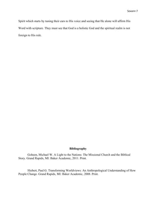 Sovann 7
Spirit which starts by tuning their ears to His voice and seeing that He alone will affirm His
Word with scripture. They must see that God is a holistic God and the spiritual realm is not
foreign to His rule.
Bibliography
Goheen, Michael W. A Light to the Nations: The Missional Church and the Biblical
Story. Grand Rapids, MI: Baker Academic, 2011. Print.
Hiebert, Paul G. Transforming Worldviews: An Anthropological Understanding of How
People Change. Grand Rapids, MI: Baker Academic, 2008. Print.
 