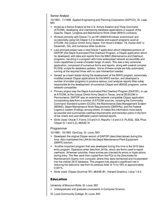 Senior Analyst
10/1993 - 11/1996 Applied Engineering and Planning Corporation (AEPCO), St. Louis,
MO
 Acted as a Senior Analyst at the U.S. Army's Aviation and Troop Command
(ATCOM), developing and maintaining database applications in support of the
Apache, Depot, Longbow and Maintenance Work Order (MWO) contracts.
 Worked primarily with Oracle 7 in an HP-UNIX/X-Windows environment and
occasionally using CA-Clipper 5.2 to develop and support programs used at
ATCOM, the Corpus Christi Army Depot, Fort Hood in Killeen, TX, Hunter AAF in
Savannah, GA, and numerous other locations.
 Last principal project was a new Oracle 7 application which integrates portions of
DAPOP (the Depot Automated Pilot Overhaul Program, a Clipper application which
he developed) with data and reports from the M&O (Maintenance and Overhaul)
programs, resulting in a program with more widespread network accessibility and
more capabilities to serve a broader range of users. This was a very extensive
application, composed of numerous forms and reports, along with several complex
PL/SQL scripts for database updates. Some of these scripts are fully automated,
running at the required times with no user intervention needed.
 Served as a team leader during the development of the MWO program, extensively
modified several Clipper applications for the MWO section, and developed a
number of smaller programs to produce various cost analysis reports.Was solely
responsible for the development of numerous Clipper and dBASE programs, some
network-compatible.
 Primary project was the Depot Automated Pilot Overhaul Program (DAPOP), in use
at ATCOM, at the Corpus Christi Army Depot in Texas, and at DESCOM in
Pennsylvania. DAPOP was an extensive network-compatible Clipper application
incorporating data from a number of ATCOM sources, including the Commodity
Command Standard system (CCSS), the Maintenance Data Management System
(MDMS), Depot Maintenance Work Requirements (DMWRs), and the Federal
Logistics system (Fedlog), among others. It makes this information more easily
accessible and summarizes overhaul requirements and transition plans in the form
of bar charts and user-definable custom tailored reports.
 Skills Used: Oracle 7; Forms 3.0 and 4.0; Reports 1.0 and 2.0; PL/SQL; SQL*Plus;
Clipper (5.1 and 5.2); dBASE IV
Programmer
10/1989 - 10/1993 DynCorp, St. Louis, MO
 Developed the original Clipper version of DAPOP (described above) during this
time. Also maintained the LAN for the Depot Maintenance Plant Equipment
(DMPE) section.
 Another important program that was developed during this time is the 2410 data
entry program. Operators enter data from 2410s, which are forms used to report
overhauls. Wherever possible, these entries are checked for errors or duplications
during entry. The files were then copied from the PCs to the Directorate for
Maintenance's Sperry mini computer, where they were rechecked and incorporated
into the master 2410 database. This program has played a significant role in
reducing the data error rate from its previous level of 13 to 18% to approximately
0.001%.
 Skills Used: Clipper (Summer '87); dBASE III+; Harvard Graphics; Lotus 1-2-3
Education
University of Missouri-Rolla, St. Louis, MO
 Undergraduate and graduate coursework in Computer Science.
St. Louis Community College, St. Louis, MO
 