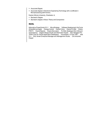  Associate Degree
 Associate degree in Electronic Engineering Technology with a certificate in
Microprocessing (with honors)
Eastern Illlinois University, Charleston, IL
 Bachelor's Degree
 Bachelor's degree in Music Theory and Composition
Skills
Informatica PowerCenter 9.5.1 MicroStrategy Software Development Life Cycle
(Waterfall and Agile) Change Control Oracle Forms Oracle PL/SQL Oracle
PRO*C Oracle Reports Oracle Discoverer , PL/SQL Developer (from Allround
Automations) Sagent Design Studio and Information Studio SQL Navigator Pro
TOAD (Tool for Oracle Application Developers) Visual Basic 6.0 and .NET Java
C++ SQL Server Enterprise Manager and Management Studio CA-Unicenter
Clipper
 