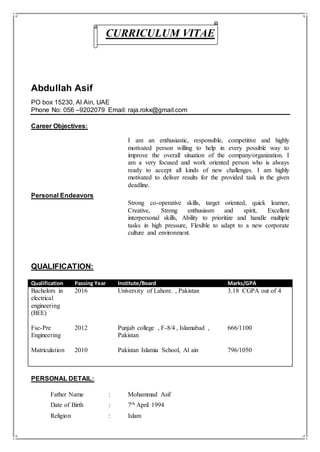 CURRICULUM VITAE
Abdullah Asif
PO box 15230, Al Ain, UAE
Phone No: 056 –9202079 Email: raja.rokx@gmail.com
Career Objectives:
I am an enthusiastic, responsible, competitive and highly
motivated person willing to help in every possible way to
improve the overall situation of the company/organization. I
am a very focused and work oriented person who is always
ready to accept all kinds of new challenges. I am highly
motivated to deliver results for the provided task in the given
deadline.
Personal Endeavors
Strong co-operative skills, target oriented, quick learner,
Creative, Strong enthusiasm and spirit, Excellent
interpersonal skills, Ability to prioritize and handle multiple
tasks in high pressure, Flexible to adapt to a new corporate
culture and environment.
QUALIFICATION:
Qualification Passing Year Institute/Board Marks/GPA
Bachelors in
electrical
engineering
(BEE)
2016 University of Lahore. , Pakistan 3.18 CGPA out of 4
Fsc-Pre
Engineering
2012 Punjab college , F-8/4 , Islamabad ,
Pakistan
666/1100
Matriculation 2010 Pakistan Islamia School, Al ain 796/1050
PERSONAL DETAIL:
Father Name : Mohammad Asif
Date of Birth : 7th April 1994
Religion : Islam
 