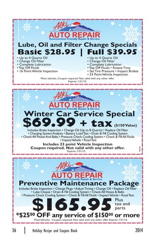 36 | Holiday Recipe and Coupon Book 2014
Most vehicles. Coupon required. Not valid with any other offer.
Expires 1/31/15.
Lube,, Oil and Filter Changge SppecialsaL
Basic $28.95 | Full $39.95BB . 9
Includes 23 point Vehicle Inspection
Coupon required. Not valid with any other offer.
Winter Car Service Sppeciala
9
Expires 1/31/15.
79664B
00 OFF any service of $15000 or more
MostVehicles. Coupon required. Not valid with any other offer. Expires 1/31/15.
Environment Friendly Repair & Service
($150Value)
Environment Friendly Repair & Service
Environment Friendly Repair & Service
Preventive Maintenance Packaggeage
tax andtax and
parts$165.95
 