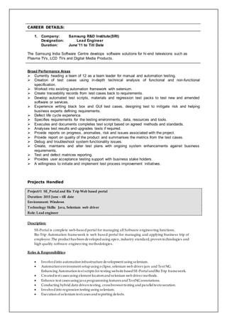 CAREER DETAILS:
1. Company: Samsung R&D Institute(SRI)
Designation: Lead Engineer
Duration: June’11 to Till Date
The Samsung India Software Centre develops software solutions for hi-end televisions such as
Plasma TVs, LCD TVs and Digital Media Products.
Broad Performance Areas
 Currently heading a team of 12 as a team leader for manual and automation testing.
 Creation of test cases using in-depth technical analysis of functional and non-functional
specification.
 Worked into existing automation framework with selenium.
 Create traceability records from test cases back to requirements.
 Develop automated test scripts, materials and regression test packs to test new and amended
software or services.
 Experience writing black box and GUI test cases, designing test to mitigate risk and helping
business experts defining requirements.
 Defect life cycle experience.
 Specifies requirements for the testing environments, data, resources and tools.
 Executes and documents completes test script based on agreed methods and standards.
 Analyses test results and upgrades tests if required.
 Provide reports on progress, anomalies, risk and issues associated with the project.
 Provide report on quality of the product and summarises the metrics from the test cases.
 Debug and troubleshoot system functionality issues.
 Create, maintains and alter test plans with ongoing system enhancements against business
requirements.
 Test and defect matrices reporting.
 Provides user acceptance testing support with business stake holders.
 A willingness to initiate and implement test process improvement initiatives.
Projects Handled
Project#1 SE_Portal and Biz Trip Web based portal
Duration: 2015 June – till date
Environment: Windows
Technology Skills: Java, Selenium web driver
Role: Lead engineer
Description:
SE-Portal is complete web-based portal for managing all Software engineering functions.
Biz-Trip Automation framework is web based portal for managing and applying business trip of
employee .The product has been developedusing open , industry standard, proven technologies and
high quality software engineering methodologies.
Roles & Responsibilities:
 Involvedinto automation infrastructure development using selenium.
 Automation environment setupusing eclipse, selenium web driver jars and Test NG.
Enhancing Automation test scripts for testing website basedSE-PortalandBiz Trip framework.
 Createdtest cases using element locators andselenium web driver methods.
 Enhance test cases using java programming features andTestNG annotations.
 Conducting hybrid data driven testing, cross browsertesting andparalleltestexecution.
 Involvedinto regression testing using selenium.
 Execution of selenium testcases andreporting defects.
 