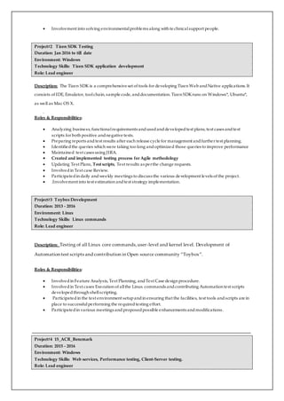  Involvement into solving environmentalproblems along with te chnicalsupport people.
Project#2 Tizen SDK Testing
Duration: Jan 2016 to till date
Environment: Windows
Technology Skills: Tizen SDK application development
Role: Lead engineer
Description: The Tizen SDK is a comprehensive set of tools for developing Tizen Web andNative applications. It
consists of IDE, Emulator, toolchain, sample code, anddocumentation. Tizen SDKruns on Windows*, Ubuntu*,
as well as Mac OS X.
.
Roles & Responsibilities:
 Analyzing business, functionalrequirements andusedanddevelopedtest plans, test cases andtest
scripts for both positive andnegative tests.
 Preparing reports andtest results after each release cycle for management andfurther test planning.
 Identifiedthe queries which were taking too long andoptimized those queries to improve performance
 Maintained test cases using JIRA.
 Created and implemented testing process for Agile methodology
 Updating Test Plans, Test scripts, Test results as perthe change requests.
 Involvedin Test case Review.
 Participatedin daily andweekly meetings to discuss the various development levels of the project.
 .Involvement into test estimation andtest strategy implementation.
Project#3 Toybox Development
Duration: 2013 - 2016
Environment: Linux
Technology Skills: Linux commands
Role: Lead engineer
Description: Testing of all Linux core commands,user-level and kernel level. Development of
Automation test scripts and contribution in Open source community “Toybox”.
Roles & Responsibilities:
 Involvedin Feature Analysis, Test Planning, andTest Case design procedure.
 Involvedin Test cases Execution of allthe Linux commands andcontributing Automation test scripts
developedthrough shellscripting.
 Participatedin the test environment setupandin ensuring that the facilities, test tools andscripts are in
place to successfulperforming the requiredtesting effort.
 Participatedin various meetings and proposedpossible enhancements andmodifications.
Project#4 15_ACR_Bencmark
Duration: 2015 - 2016
Environment: Windows
Technology Skills: Web services, Performance testing, Client-Server testing.
Role: Lead engineer
 