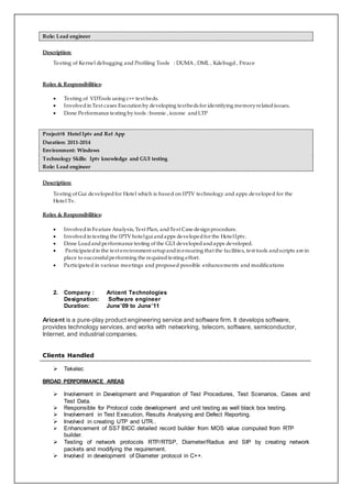 Role: Lead engineer
Description:
Testing of Kernel debugging and Profiling Tools : DUMA , DML , Kdebugd , Ftrace
Roles & Responsibilities:
 Testing of VDTools using c++ test beds.
 Involvedin Test cases Execution by developing testbeds for identifying memoryrelatedissues.
 Done Performance testing by tools : bonnie , iozone andLTP
Project#8 Hotel Iptv and Ref App
Duration: 2011-2014
Environment: Windows
Technology Skills: Iptv knowledge and GUI testing
Role: Lead engineer
Description:
Testing of Gui developedfor Hotel which is based on IPTV technology and apps developed for the
Hotel Tv.
Roles & Responsibilities:
 Involvedin Feature Analysis, Test Plan, andTest Case design procedure.
 Involvedin testing the IPTV hotelguiandapps developedfor the HotelIptv.
 Done Loadandperformance testing of the GUI developedandapps developed.
 Participatedin the test environment setupandin ensuring that the facilities, test tools andscripts are in
place to successfulperforming the requiredtesting effort.
 Participated in various meetings and proposed possible enhancements and modifications
2. Company : Aricent Technologies
Designation: Software engineer
Duration: June’09 to June’11
Aricent is a pure-play product engineering service and software firm. It develops software,
provides technology services, and works with networking, telecom, software, semiconductor,
Internet, and industrial companies.
Clients Handled
 Tekelec
BROAD PERFORMANCE AREAS
 Involvement in Development and Preparation of Test Procedures, Test Scenarios, Cases and
Test Data.
 Responsible for Protocol code development and unit testing as well black box testing.
 Involvement in Test Execution, Results Analysing and Defect Reporting.
 Involved in creating UTP and UTR..
 Enhancement of SS7 BICC detailed record builder from MOS value computed from RTP
builder.
 Testing of network protocols RTP/RTSP, Diameter/Radius and SIP by creating network
packets and modifying the requirement.
 Involved in development of Diameter protocol in C++.
 