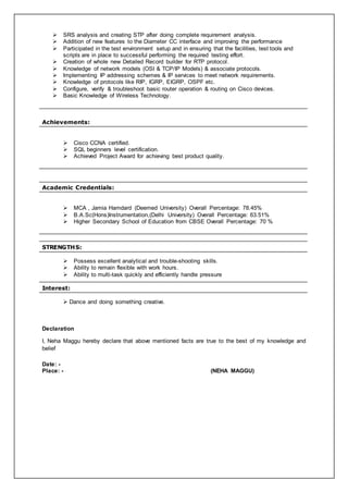  SRS analysis and creating STP after doing complete requirement analysis.
 Addition of new features to the Diameter CC interface and improving the performance
 Participated in the test environment setup and in ensuring that the facilities, test tools and
scripts are in place to successful performing the required testing effort.
 Creation of whole new Detailed Record builder for RTP protocol.
 Knowledge of network models (OSI & TCP/IP Models) & associate protocols.
 Implementing IP addressing schemes & IP services to meet network requirements.
 Knowledge of protocols like RIP, IGRP, EIGRP, OSPF etc.
 Configure, verify & troubleshoot basic router operation & routing on Cisco devices.
 Basic Knowledge of Wireless Technology.
Achievements:
 Cisco CCNA certified.
 SQL beginners level certification.
 Achieved Project Award for achieving best product quality.
Academic Credentials:
 MCA , Jamia Hamdard (Deemed University) Overall Percentage: 78.45%
 B.A.Sc(Hons)Instrumentation,(Delhi University) Overall Percentage: 63.51%
 Higher Secondary School of Education from CBSE Overall Percentage: 70 %
STRENGTHS:
 Possess excellent analytical and trouble-shooting skills.
 Ability to remain flexible with work hours.
 Ability to multi-task quickly and efficiently handle pressure
Interest:
 Dance and doing something creative.
Declaration
I, Neha Maggu hereby declare that above mentioned facts are true to the best of my knowledge and
belief
Date: -
Place: - (NEHA MAGGU)
 