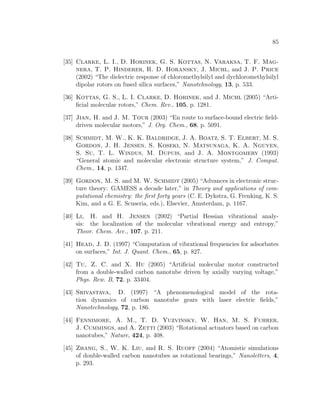 85
[35] Clarke, L. I., D. Horinek, G. S. Kottas, N. Varaksa, T. F. Mag-
nera, T. P. Hinderer, R. D. Horansky, J. Michl, and J. P. Price
(2002) “The dielectric response of chloromethylsilyl and dychloromethylsilyl
dipolar rotors on fused silica surfaces,” Nanotehnology, 13, p. 533.
[36] Kottas, G. S., L. I. Clarke, D. Horinek, and J. Michl (2005) “Arti-
ﬁcial molecular rotors,” Chem. Rev., 105, p. 1281.
[37] Jian, H. and J. M. Tour (2003) “En route to surface-bound electric ﬁeld-
driven molecular motors,” J. Org. Chem., 68, p. 5091.
[38] Schmidt, M. W., K. K. Baldridge, J. A. Boatz, S. T. Elbert, M. S.
Gordon, J. H. Jensen, S. Koseki, N. Matsunaga, K. A. Nguyen,
S. Su, T. L. Windus, M. Dupuis, and J. A. Montgomery (1993)
“General atomic and molecular electronic structure system,” J. Comput.
Chem., 14, p. 1347.
[39] Gordon, M. S. and M. W. Schmidt (2005) “Advances in electronic struc-
ture theory: GAMESS a decade later,” in Theory and applications of com-
putational chemistry: the ﬁrst forty years (C. E. Dykstra, G. Frenking, K. S.
Kim, and a G. E. Scuseria, eds.), Elsevier, Amsterdam, p. 1167.
[40] Li, H. and H. Jensen (2002) “Partial Hessian vibrational analy-
sis: the localization of the molecular vibrational energy and entropy,”
Theor. Chem. Acc., 107, p. 211.
[41] Head, J. D. (1997) “Computation of vibrational frequencies for adsorbates
on surfaces,” Int. J. Quant. Chem., 65, p. 827.
[42] Tu, Z. C. and X. Hu (2005) “Artiﬁcial molecular motor constructed
from a double-walled carbon nanotube driven by axially varying voltage,”
Phys. Rew. B, 72, p. 33404.
[43] Srivastava, D. (1997) “A phenomenological model of the rota-
tion dynamics of carbon nanotube gears with laser electric ﬁelds,”
Nanotechnology, 72, p. 186.
[44] Fennimore, A. M., T. D. Yuzvinsky, W. Han, M. S. Fuhrer,
J. Cummings, and A. Zetti (2003) “Rotational actuators based on carbon
nanotubes,” Nature, 424, p. 408.
[45] Zhang, S., W. K. Liu, and R. S. Ruoff (2004) “Atomistic simulations
of double-walled carbon nanotubes as rotational bearings,” Nanoletters, 4,
p. 293.
 