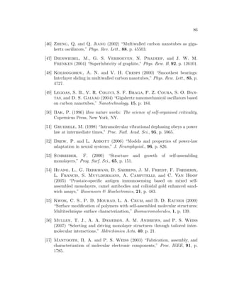 86
[46] Zheng, Q. and Q. Jiang (2002) “Multiwalled carbon nanotubes as giga-
hertz oscillators,” Phys. Rev. Lett., 88, p. 45503.
[47] Dienwiebel, M., G. S. Verhoeven, N. Pradeep, and J. W. M.
Frenken (2004) “Superlubricity of graphite,” Phys. Rew. B, 92, p. 126101.
[48] Kolmogorov, A. N. and V. H. Crespi (2000) “Smoothest bearings:
Interlayer sliding in multiwalled carbon nanotubes,” Phys. Rew. Lett., 85, p.
4727.
[49] Legoas, S. B., V. R. Coluci, S. F. Braga, P. Z. Coura, S. O. Dan-
tas, and D. S. Galvao (2004) “Gigahertz nanomechanical oscillators based
on carbon nanotubes,” Nanotechnology, 15, p. 184.
[50] Bak, P. (1996) How nature works: The science of self-organised criticality,
Copernicus Press, New York, NY.
[51] Gruebele, M. (1998) “Intramolecular vibrational dephasing obeys a power
law at intermediate times,” Proc. Natl. Acad. Sci., 95, p. 5965.
[52] Drew, P. and L. Abbott (2006) “Models and properties of power-law
adaptation in neural systems,” J. Neurophysiol., 96, p. 826.
[53] Schreiber, F. (2000) “Structure and growth of self-assembling
monolayers,” Prog. Surf. Sci., 65, p. 151.
[54] Huang, L., G. Reekmans, D. Saerens, J. M. Friedt, F. Frederix,
L. Francis, S. Muyldermans, A. Campitelli, and C. Van Hoof
(2005) “Prostate-speciﬁc antigen immunosensing based on mixed self-
assembled monolayers, camel antibodies and colloidal gold enhanced sand-
wich assays,” Biosensors & Bioelectronics, 21, p. 483.
[55] Kwok, C. S., P. D. Mourad, L. A. Crum, and B. D. Ratner (2000)
“Surface modiﬁcation of polymers with self-assembled molecular structures:
Multitechnique surface characterization,” Biomacromolecules, 1, p. 139.
[56] Mullen, T. J., A. A. Dameron, A. M. Andrews, and P. S. Weiss
(2007) “Selecting and driving monolayer structures through tailored inter-
molecular interactions,” Aldrichimica Acta, 40, p. 21.
[57] Mantooth, B. A. and P. S. Weiss (2003) “Fabrication, assembly, and
characterization of molecular electronic components,” Proc. IEEE, 91, p.
1785.
 