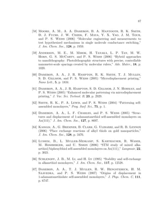 87
[58] Moore, A. M., A. A. Dameron, B. A. Mantooth, R. K. Smith,
D. J. Fuchs, J. W. Ciszek, F. Maya, Y. X. Yao, J. M. Tour,
and P. S. Weiss (2006) “Molecular engineering and measurements to
test hypothesized mechanisms in single molecule conductance switching,”
J. Am. Chem. Soc., 128, p. 1959.
[59] Anderson, M. E., M. Mihok, H. Tanaka, L. P. Tan, M. W.
Horn, G. S. McCarty, and P. S. Weiss (2006) “Hybrid approaches
to nanolithography: Photolithographic structures with precise, controllable
nanometer-scale spacings created by molecular rulers,” Adv. Mater., 18, p.
1020.
[60] Dameron, A. A., J. R. Hampton, R. K. Smith, T. J. Mullen,
S. D. Gillmor, and P. S. Weiss (2005) “Microdisplacement printing,”
Nano Lett., 5, p. 1834.
[61] Dameron, A. A., J. R. Hampton, S. D. Gillmor, J. N. Hohman, and
P. S. Weiss (2005) “Enhanced molecular patterning via microdisplacement
printing,” J. Vac. Sci. Technol. B, 23, p. 2929.
[62] Smith, R. K., P. A. Lewis, and P. S. Weiss (2004) “Patterning self-
assembled monolayers,” Prog. Surf. Sci., 75, p. 1.
[63] Dameron, A. A., L. F. Charles, and P. S. Weiss (2005) “Struc-
tures and displacement of 1-adamantanethiol self-assembled monolayers on
Au(111),” J. Am. Chem. Soc., 127, p. 8697.
[64] Kassam, A., G. Bremner, B. Clark, G. Ulibarri, and R. B. Lennox
(2006) “Place exchange reactions of alkyl thiols on gold nanoparticles,”
J. Am. Chem. Soc., 128, p. 3476.
[65] Lussem, B., L. Muller-Meskamp, S. Karthauser, R. Waser,
M. Homberger, and U. Simon (2006) “STM study of mixed alka-
nethiol/biphenylthiol self-assembled monolayers on Au(111),” Langmuir, 22,
p. 3021.
[66] Schlenoff, J. B., M. Li, and H. Ly (1995) “Stability and self-exchange
in alkanethiol monolayers,” J. Am. Chem. Soc., 117, p. 12528.
[67] Dameron, A. A., T. J. Mullen, R. W. Hengstebeck, H. M.
Saavedra, and P. S. Weiss (2007) “Origins of displacement in
1-adamantanethiolate self-assembled monolayers,” J. Phys. Chem. C, 111,
p. 6747.
 