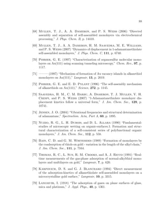88
[68] Mullen, T. J., A. A. Dameron, and P. S. Weiss (2006) “Directed
assembly and separation of self-assembled monolayers via electrochemical
processing,” J. Phys. Chem. B, p. 14410.
[69] Mullen, T. J., A. A. Dameron, H. M. Saavedra, M. E. Williams,
and P. S. Weiss (2007) “Dynamics of displacement in 1-adamantanethiolate
self-assembled monolayers,” J. Phys. Chem. C, 111, p. 6740.
[70] Poirier, G. E. (1997) “Characterization of organosulfur molecular mono-
layers on Au(111) using scanning tunneling microscopy,” Chem. Rev., 97, p.
1117.
[71] ——— (1997) “Mechanism of formation of Au vacancy islands in alkanethiol
monolayers on Au(111),” Langmuir, 13, p. 2019.
[72] Poirier, G. E. and E. D. Pylant (1996) “The self-assembly mechanism
of alkanethiols on Au(111),” Science, 272, p. 1145.
[73] Saavedra, H. M., C. M. Barbu, A. Dameron, T. J. Mullen, V. H.
Crespi, and P. S. Weiss (2007) “1-Adamantanethiolate monolayer dis-
placement kinetics follow a universal form,” J. Am. Chem. Soc., 129, p.
10741.
[74] Jensen, J. O. (2004) “Vibrational frequencies and structural determination
of adamantane,” Spectrochim. Acta, Part A, 60, p. 1895.
[75] Nuzzo, R. G., L. H. Dubois, and D. L. Allara (1990) “Fundamental-
studies of microscopic wetting on organic-surfaces.1. Formation and struc-
tural characterization of a self-consistent series of polyfunctional organic
monolayers,” J. Am. Chem. Soc., 112, p. 558.
[76] Bain, C. D. and G. M. Whitesides (1989) “Formation of monolayers by
the coadsorption of thiols on gold - variation in the length of the alkyl chain,”
J. Am. Chem. Soc., 111, p. 7164.
[77] Thomas, R. C., L. Sun, R. M. Crooks, and A. J. Ricco (1991) “Real-
time measurements of the gas-phase adsorption of normal-alkylthiol mono-
layers and multilayers on gold,” Langmuir, 7, p. 620.
[78] Karpovich, D. S. and G. J. Blanchard (1994) “Direct measurement
of the adsorption-kinetics of alkanethiolate self-assembled monolayers on a
microcrystalline gold surface,” Langmuir, 10, p. 3315.
[79] Langmuir, I. (1918) “The adsorption of gases on plane surfaces of glass,
mica and platinum,” J. Appl. Phys., 40, p. 1361.
 