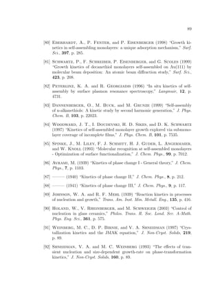 89
[80] Eberhardt, A., P. Fenter, and P. Eisenberger (1998) “Growth ki-
netics in self-assembling monolayers: a unique adsorption mechanism,” Surf.
Sci., 397, p. 285.
[81] Schwartz, P., F. Schreiber, P. Eisenberger, and G. Scoles (1999)
“Growth kinetics of decanethiol monolayers self-assembled on Au(111) by
molecular beam deposition: An atomic beam diﬀraction study,” Surf. Sci.,
423, p. 208.
[82] Peterlinz, K. A. and R. Georgiadis (1996) “In situ kinetics of self-
assembly by surface plasmon resonance spectroscopy,” Langmuir, 12, p.
4731.
[83] Dannenberger, O., M. Buck, and M. Grunze (1999) “Self-assembly
of n-alkanethiols: A kinetic study by second harmonic generation,” J. Phys.
Chem. B, 103, p. 22023.
[84] Woodward, J. T., I. Doudevski, H. D. Sikes, and D. K. Schwartz
(1997) “Kinetics of self-assembled monolayer growth explored via submono-
layer coverage of incomplete ﬁlms,” J. Phys. Chem. B, 101, p. 7535.
[85] Spinke, J., M. Liley, F. J. Schmitt, H. J. Guder, L. Angermaier,
and W. Knoll (1993) “Molecular recognition at self-assembled monolayers
- Optimization of surface functionalization,” J. Chem. Phys., 99, p. 7012.
[86] Avrami, M. (1939) “Kinetics of phase change I - General theory,” J. Chem.
Phys., 7, p. 1103.
[87] ——— (1940) “Kinetics of phase change II,” J. Chem. Phys., 8, p. 212.
[88] ——— (1941) “Kinetics of phase change III,” J. Chem. Phys., 9, p. 117.
[89] Johnson, W. A. and R. F. Mehl (1939) “Reaction kinetics in processes
of nucleation and growth,” Trans. Am. Inst. Min. Metall. Eng., 135, p. 416.
[90] Holand, W., V. Rheinberger, and M. Schweiger (2003) “Control of
nucleation in glass ceramics,” Philos. Trans. R. Soc. Lond. Ser. A-Math.
Phys. Eng. Sci., 361, p. 575.
[91] Weinberg, M. C., D. P. Birnie, and V. A. Shneidman (1997) “Crys-
tallization kinetics and the JMAK equation,” J. Non-Cryst. Solids, 219,
p. 89.
[92] Shneidman, V. A. and M. C. Weinberg (1993) “The eﬀects of tran-
sient nucleation and size-dependent growth-rate on phase-transformation
kinetics,” J. Non-Cryst. Solids, 160, p. 89.
 