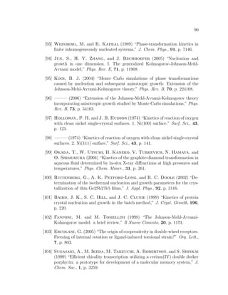 90
[93] Weinberg, M. and R. Kapral (1989) “Phase-transformation kinetics in
ﬁnite inhomogeneously nucleated systems,” J. Chem. Phys., 91, p. 7146.
[94] Jun, S., H. Y. Zhang, and J. Bechhoefer (2005) “Nucleation and
growth in one dimension. I. The generalized Kolmogorov-Johnson-Mehl-
Avrami model,” Phys. Rev. E, 71, p. 11908.
[95] Kooi, B. J. (2004) “Monte Carlo simulations of phase transformations
caused by nucleation and subsequent anisotropic growth: Extension of the
Johnson-Mehl-Avrami-Kolmogorov theory,” Phys. Rev. B, 70, p. 224108.
[96] ——— (2006) “Extension of the Johnson-Mehl-Avrami-Kolmogorov theory
incorporating anisotropic growth studied by Monte Carlo simulations,” Phys.
Rev. B, 73, p. 54103.
[97] Holloway, P. H. and J. B. Hudson (1974) “Kinetics of reaction of oxygen
with clean nickel single-crystal surfaces. 1. Ni(100) surface,” Surf. Sci., 43,
p. 123.
[98] ——— (1974) “Kinetics of reaction of oxygen with clean nickel single-crystal
surfaces. 2. Ni(111) surface,” Surf. Sci., 43, p. 141.
[99] Okada, T., W. Utsumi, H. Kaneko, V. Turkevich, N. Hamaya, and
O. Shimomura (2004) “Kinetics of the graphite-diamond transformation in
aqueous ﬂuid determined by in-situ X-ray diﬀractions at high pressures and
temperatures,” Phys. Chem. Miner., 31, p. 261.
[100] Ruitenberg, G., A. K. Petford-Long, and R. C. Doole (2002) “De-
termination of the isothermal nucleation and growth parameters for the crys-
tallization of thin Ge2Sb2Te5 ﬁlms,” J. Appl. Phys., 92, p. 3116.
[101] Baird, J. K., S. C. Hill, and J. C. Clunie (1999) “Kinetics of protein
crystal nucleation and growth in the batch method,” J. Cryst. Growth, 196,
p. 220.
[102] Fanfoni, M. and M. Tomellini (1998) “The Johnson-Mehl-Avrami-
Kolmogorov model: a brief review,” Il Nuovo Cimento, 20, p. 1171.
[103] Ercolani, G. (2005) “The origin of cooperativity in double-wheel receptors.
Freezing of internal rotation or ligand-induced torsional strain?” Org. Lett.,
7, p. 803.
[104] Sugasaki, A., M. Ikeda, M. Takeuchi, A. Robertson, and S. Shinkai
(1999) “Eﬃcient chirality transcription utilizing a cerium(IV) double decker
porphyrin: a prototype for development of a molecular memory system,” J.
Chem. Soc., 1, p. 3259.
 