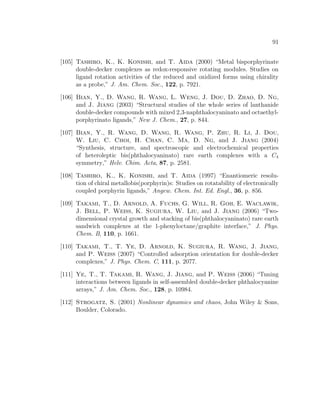 91
[105] Tashiro, K., K. Konishi, and T. Aida (2000) “Metal bisporphyrinate
double-decker complexes as redox-responsive rotating modules. Studies on
ligand rotation activities of the reduced and oxidized forms using chirality
as a probe,” J. Am. Chem. Soc., 122, p. 7921.
[106] Bian, Y., D. Wang, R. Wang, L. Weng, J. Dou, D. Zhao, D. Ng,
and J. Jiang (2003) “Structural studies of the whole series of lanthanide
double-decker compounds with mixed 2,3-naphthalocyaninato and octaethyl-
porphyrinato ligands,” New J. Chem., 27, p. 844.
[107] Bian, Y., R. Wang, D. Wang, R. Wang, P. Zhu, R. Li, J. Dou,
W. Liu, C. Choi, H. Chan, C. Ma, D. Ng, and J. Jiang (2004)
“Synthesis, structure, and spectroscopic and electrochemical properties
of heteroleptic bis(phthalocyaninato) rare earth complexes with a C4
symmetry,” Helv. Chim. Acta, 87, p. 2581.
[108] Tashiro, K., K. Konishi, and T. Aida (1997) “Enantiomeric resolu-
tion of chiral metallobis(porphyrin)s: Studies on rotatability of electronically
coupled porphyrin ligands,” Angew. Chem. Int. Ed. Engl., 36, p. 856.
[109] Takami, T., D. Arnold, A. Fuchs, G. Will, R. Goh, E. Waclawik,
J. Bell, P. Weiss, K. Sugiura, W. Liu, and J. Jiang (2006) “Two-
dimensional crystal growth and stacking of bis(phthalocyaninato) rare earth
sandwich complexes at the 1-phenyloctane/graphite interface,” J. Phys.
Chem. B, 110, p. 1661.
[110] Takami, T., T. Ye, D. Arnold, K. Sugiura, R. Wang, J. Jiang,
and P. Weiss (2007) “Controlled adsorption orientation for double-decker
complexes,” J. Phys. Chem. C, 111, p. 2077.
[111] Ye, T., T. Takami, R. Wang, J. Jiang, and P. Weiss (2006) “Tuning
interactions between ligands in self-assembled double-decker phthalocyanine
arrays,” J. Am. Chem. Soc., 128, p. 10984.
[112] Strogatz, S. (2001) Nonlinear dynamics and chaos, John Wiley & Sons,
Boulder, Colorado.
 