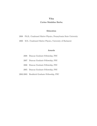 Vita
Corina Madalina Barbu
Education
2008 Ph.D., Condensed Matter Physics, Pennsylvania State University
2000 M.S., Condensed Matter Physics, University of Bucharest
Awards
2008 Duncan Graduate Fellowship, PSU
2007 Duncan Graduate Fellowship, PSU
2006 Duncan Graduate Fellowship, PSU
2005 Duncan Graduate Fellowship, PSU
2002-2003 Braddock Graduate Fellowship, PSU
 