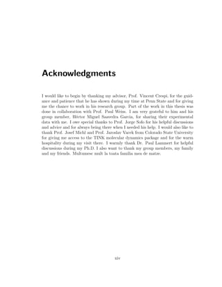 Acknowledgments
I would like to begin by thanking my advisor, Prof. Vincent Crespi, for the guid-
ance and patience that he has shown during my time at Penn State and for giving
me the chance to work in his research group. Part of the work in this thesis was
done in collaboration with Prof. Paul Weiss. I am very grateful to him and his
group member, H´ector Miguel Saavedra Garcia, for sharing their experimental
data with me. I owe special thanks to Prof. Jorge Sofo for his helpful discussions
and advice and for always being there when I needed his help. I would also like to
thank Prof. Josef Michl and Prof. Jaroslav Vacek from Colorado State University
for giving me access to the TINK molecular dynamics package and for the warm
hospitality during my visit there. I warmly thank Dr. Paul Lammert for helpful
discussions during my Ph.D. I also want to thank my group members, my family
and my friends. Multumesc mult la toata familia mea de matze.
xiv
 