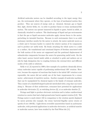 2
Artiﬁcial molecular motors can be classiﬁed according to the input energy they
use, the environment where they operate, or the type of mechanical motion they
produce. They use sources of energy such as: chemical, thermal, gas or liquid
ﬂow, light, electric ﬁelds, etc. in order to produce linear or rotary mechanical-like
motion. The motors can operate immersed in liquids or gases, buried in solids, or
chemically attached to surfaces. The disadvantage of liquid and gas environments
is that the gas or liquid non-motor molecules apply viscous forces to the motor,
perturbing its intended function. Because in such enviroments there is no solid
stationary interface nearby for the motor to attach, the motor molecule moves as
a whole and it becomes harder to control the relative motion of its components
and to produce net useful work. By ﬁrmly attaching the whole motor to a solid
or a surface, the translational and rotational degrees of freedom associated with
the bulk motion of the motor are suppressed and the positional displacement of
submolecular components becomes the source for generating useful work. On the
other hand, motors buried inside solids or attached to grids and surfaces are at
risk for high dissipation due to coupling between the external drive and diﬀerent
modes of the solid or substrate.
Kelly et al. [4] reported in 1999 a ﬁrst example of a synthetic chemically driven
rotary molecular motor capable of performing unidirectional 120◦
rotation. How-
ever, because the sequence of reactions that leads to the initial 120◦
rotation is not
repeatable, the motor did not satisfy one of the basic requirements for a rotary
motor: achievement of repetitive motion. Another example of molecular machines
that can be manipulated by chemical inputs is the family of rotaxane molecules.
They consist of a dumbbell-shaped molecule interlocked with a ring that can travel
along it. Because of their architecture, rotaxanes have potential for applications
in molecular electronics [5], as switching devices [6], or as molecular shuttles [7].
Feringa used light to produce electronic excitation and to induce unidirectional
rotation in a motor that had a high ground-state barrier against rotation [8,9]. The
Feringa motor is much slower [10] in comparison to the rotation speeds displayed
by motor proteins (for example, the rotary bacterial ﬂagellar motor rotates at
speeds of over 100 Hz). Light-driven reversible nanoswitches based on azobenzene
molecules, with potential applications in molecular electronics, as artiﬁcial muscles
or molecular motors, have been studied by the Paul Weiss lab [11].
 