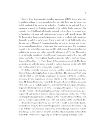 3
Electric ﬁelds from scanning tunneling microscope (STM) tips or generated
by applying voltage between nanoelectrodes, have also been used to induce con-
trolled mechanical-like motion in molecules. Coupling to the external drive is
commonly achieved by designing molecules with built-in dipole moments. For
example, electric-ﬁeld-controlled conformational switches have been constructed
to function as switchable molecular junctions for use in molecular electronics [12].
We discuss a few theoretical and experimental studies of synthetic molecular rotors
chemically attached to surfaces and driven by external electric ﬁelds in the intro-
ductory part of Chapter 2. Scanning tunneling microscope tips can also be used
for mechanical manipulation of molecular structures on surfaces. One remarkable
example is the world’s ﬁrst molecular car [13], which achieved translational motion
and pivoting across a gold surface under the inﬂuence of a STM tip. Also, control
of the molecular orientation of double-decker complexes comprised of rare-earth
metals sandwiched between planar ligants on graphite surfaces has been demon-
strated at Penn State [14]. These double-decker complexes are intended for future
applications as molecular rotors attached to surfaces that can be driven by STM
tips, rotating electric ﬁelds, or molecular recognition.
Crystalline molecular machines represent another branch of molecular ma-
chines with important applications in nanotechnology. The crystals are built using
molecules that are structurally programmed to respond collectively to external
mechanic, electric, magnetic, or photonic stimuli, in order to fulﬁll speciﬁc func-
tions. M. Garcia-Garibay has studied the dynamics of several diﬀerent molecular
rotors embedded in carefully engineered molecular crystals and reported rotational
frequencies that range from a few hertz to the gigahertz regime at room tempera-
ture [15]. Possible technological applications target molecular compasses and gyro-
scopes with built-in dipole moments [16] and amphidynamic crystals (i.e., crystals
consisting of solid, rigid frames and highly mobile elements attached to them, such
that the structure displays both phase order and mobility at the same time) [17].
Beams of noble gases have been used by Vacek et al. [18] in a molecular dynam-
ics simulation study, to drive molecular propellers at rotational frequencies of up
to 20-40 GHz. The excitement of rotational motion through momentum transfer
from the gas atoms competed with the induction of pendulum-like motion of the
shaft of the rotary motor, suggesting the need for designing more rigid shafts.
 