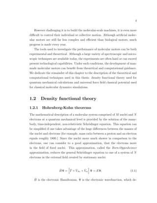 4
However challenging it is to build the molecular-scale machines, it is even more
diﬃcult to control their individual or collective motion. Although artiﬁcial molec-
ular motors are still far less complex and eﬃcient than biological motors, much
progress is made every year.
The tools used to investigate the performance of molecular motors can be both
experimental and theoretical. Although a large variety of spectroscopic and micro-
scopic techniques are available today, the experiments are often hard or can exceed
present technological capabilities. Under such conditions, the development of man-
made molecular motors can beneﬁt from theoretical and computational guidance.
We dedicate the remainder of this chapter to the description of the theoretical and
computational techniques used in this thesis: density functional theory used for
quantum mechanical calculations and universal force ﬁeld classical potential used
for classical molecular dynamics simulations.
1.2 Density functional theory
1.2.1 Hohenberg-Kohn theorems
The mathematical description of a molecular system comprised of M nuclei and N
electrons at a quantum mechanical level is provided by the solution of the many-
body, time-independent, non-relativistic Schr¨odinger equation. This equation can
be simpliﬁed if one takes advantage of the huge diﬀerences between the masses of
the nuclei and electrons (for example, mass ratio between a proton and an electron
equals roughly 1800.) Since the nuclei move much shower in comparison to the
electrons, one can consider to a good approximation, that the electrons move
in the ﬁeld of ﬁxed nuclei. This approximation, called the Born-Oppenheimer
approximation, reduces the general Schr¨odinger equation to one of a system of N
electrons in the external ﬁeld created by stationary nuclei:
ˆHΨ = ˆT + ˆVNe + ˆVee Ψ = EΨ. (1.1)
ˆH is the electronic Hamiltonian, Ψ is the electronic wavefunction, which de-
 