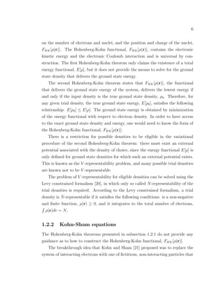 6
on the number of electrons and nuclei, and the position and charge of the nuclei,
FHK[ρ(r)]. The Hohenberg-Kohn functional, FHK[ρ(r)], contains the electronic
kinetic energy and the electronic Coulomb interaction and is universal by con-
struction. The ﬁrst Hohenberg-Kohn theorem only claims the existence of a total
energy functional, E[ρ], but it does not provide the means to solve for the ground
state density that delivers the ground state energy.
The second Hohenberg-Kohn theorem states that FHK[ρ(r)], the functional
that delivers the ground state energy of the system, delivers the lowest energy if
and only if the input density is the true ground state density, ρ0. Therefore, for
any given trial density, the true ground state energy, E[ρ0], satisﬁes the following
relationship: E[ρ0] ≤ E[ρ]. The ground state energy is obtained by minimization
of the energy functional with respect to electron density. In order to have access
to the exact ground state density and energy, one would need to know the form of
the Hohenberg-Kohn functional, FHK[ρ(r)].
There is a restriction for possible densities to be eligible in the variational
procedure of the second Hohenberg-Kohn theorem: there must exist an external
potential associated with the density of choice, since the energy functional E[ρ] is
only deﬁned for ground state densities for which such an external potential exists.
This is known as the V -representability problem, and many possible trial densities
are known not to be V -representable.
The problem of V -representability for eligible densities can be solved using the
Levy constrained formalism [20], in which only so called N-representability of the
trial densities is required. According to the Levy constrained formalism, a trial
density is N-representable if it satisﬁes the following conditions: is a non-negative
and ﬁnite function, ρ(r) ≥ 0, and it integrates to the total number of electrons,
ρ(r)dr = N.
1.2.2 Kohn-Sham equations
The Hohenberg-Kohn theorems presented in subsection 1.2.1 do not provide any
guidance as to how to construct the Hohenberg-Kohn functional, FHK[ρ(r)].
The breakthrough idea that Kohn and Sham [21] proposed was to replace the
system of interacting electrons with one of ﬁctitious, non-interacting particles that
 