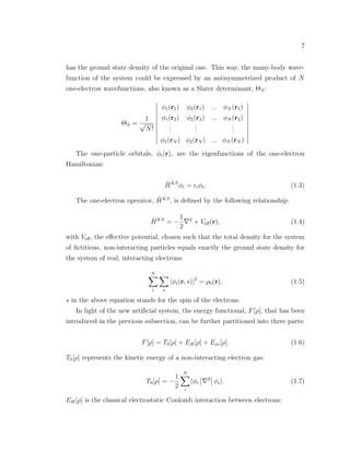 7
has the ground state density of the original one. This way, the many-body wave-
function of the system could be expressed by an antisymmetrized product of N
one-electron wavefunctions, also known as a Slater determinant, ΘS:
ΘS =
1
√
N!
φ1(r1) φ2(r1) ... φN (r1)
φ1(r2) φ2(r2) ... φN (r2)
...
...
...
φ1(rN ) φ2(rN ) ... φN (rN )
The one-particle orbitals, φi(r), are the eigenfunctions of the one-electron
Hamiltonian:
ˆHKS
φi = iφi. (1.3)
The one-electron operator, ˆHKS
, is deﬁned by the following relationship:
ˆHKS
= −
1
2
2
+ Veﬀ(r), (1.4)
with Veﬀ, the eﬀective potential, chosen such that the total density for the system
of ﬁctitious, non-interacting particles equals exactly the ground state density for
the system of real, interacting electrons:
N
i s
|φi(r, s)|2
= ρ0(r), (1.5)
s in the above equation stands for the spin of the electrons.
In light of the new artiﬁcial system, the energy functional, F[ρ], that has been
introduced in the previous subsection, can be further partitioned into three parts:
F[ρ] = T0[ρ] + EH[ρ] + Exc[ρ]. (1.6)
T0[ρ] represents the kinetic energy of a non-interacting electron gas:
T0[ρ] = −
1
2
N
i
φi
2
φi . (1.7)
EH[ρ] is the classical electrostatic Coulomb interaction between electrons:
 