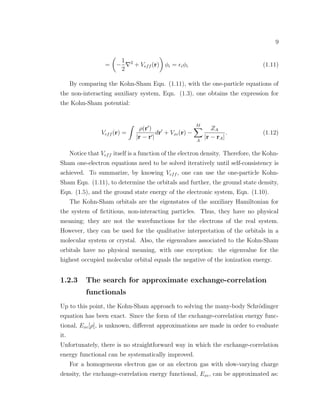 9
= −
1
2
2
+ Veff (r) φi = iφi (1.11)
By comparing the Kohn-Sham Eqn. (1.11), with the one-particle equations of
the non-interacting auxiliary system, Eqn. (1.3), one obtains the expression for
the Kohn-Sham potential:
Veff (r) =
ρ(r )
|r − r |
dr + Vxc(r) −
M
A
ZA
|r − rA|
. (1.12)
Notice that Veff itself is a function of the electron density. Therefore, the Kohn-
Sham one-electron equations need to be solved iteratively until self-consistency is
achieved. To summarize, by knowing Veff , one can use the one-particle Kohn-
Sham Eqn. (1.11), to determine the orbitals and further, the ground state density,
Eqn. (1.5), and the ground state energy of the electronic system, Eqn. (1.10).
The Kohn-Sham orbitals are the eigenstates of the auxiliary Hamiltonian for
the system of ﬁctitious, non-interacting particles. Thus, they have no physical
meaning; they are not the wavefunctions for the electrons of the real system.
However, they can be used for the qualitative interpretation of the orbitals in a
molecular system or crystal. Also, the eigenvalues associated to the Kohn-Sham
orbitals have no physical meaning, with one exception: the eigenvalue for the
highest occupied molecular orbital equals the negative of the ionization energy.
1.2.3 The search for approximate exchange-correlation
functionals
Up to this point, the Kohn-Sham approach to solving the many-body Schr¨odinger
equation has been exact. Since the form of the exchange-correlation energy func-
tional, Exc[ρ], is unknown, diﬀerent approximations are made in order to evaluate
it.
Unfortunately, there is no straightforward way in which the exchange-correlation
energy functional can be systematically improved.
For a homogeneous electron gas or an electron gas with slow-varying charge
density, the exchange-correlation energy functional, Exc, can be approximated as:
 