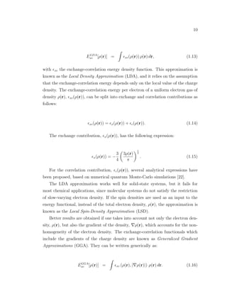 10
ELDA
xc [ρ(r)] = xc(ρ(r)) ρ(r) dr, (1.13)
with xc the exchange-correlation energy density function. This approximation is
known as the Local Density Approximation (LDA), and it relies on the assumption
that the exchange-correlation energy depends only on the local value of the charge
density. The exchange-correlation energy per electron of a uniform electron gas of
density ρ(r), xc(ρ(r)), can be split into exchange and correlation contributions as
follows:
xc(ρ(r)) = x(ρ(r)) + c(ρ(r)). (1.14)
The exchange contribution, x(ρ(r)), has the following expression:
x(ρ(r)) = −
3
4
3ρ(r)
π
1
3
. (1.15)
For the correlation contribution, c(ρ(r)), several analytical expressions have
been proposed, based on numerical quantum Monte-Carlo simulations [22].
The LDA approximation works well for solid-state systems, but it fails for
most chemical applications, since molecular systems do not satisfy the restriction
of slow-varying electron density. If the spin densities are used as an input to the
energy functional, instead of the total electron density, ρ(r), the approximation is
known as the Local Spin-Density Approximation (LSD).
Better results are obtained if one takes into account not only the electron den-
sity, ρ(r), but also the gradient of the density, ρ(r), which accounts for the non-
homogeneity of the electron density. The exchange-correlation functionals which
include the gradients of the charge density are known as Generalized Gradient
Approximations (GGA). They can be written generically as:
EGGA
xc [ρ(r)] = xc (ρ(r), | ρ(r)|) ρ(r) dr. (1.16)
 