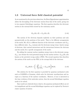 12
1.3 Universal force ﬁeld classical potential
As we mentioned in the previous subsection, the Born-Oppenheimer approximation
allows the decoupling of the electronic motion from that of the nuclei, giving rise
to two separate Schr¨odinger equations. The ﬁrst equation describes the electronic
motion in the external ﬁeld created by the stationary nuclei:
HelecΨ(r; R) = EelecΨ(r; R). (1.18)
The motion of the electrons depends explicitly on their positions and only
parametrically on the positions of the nuclei. That is, for diﬀerent arrangements
of the nuclei, Ψ(r; R) is a diﬀerent function of the electronic coordinates and Eelec
has a diﬀerent value. Eelec contains only the electronic energy terms: kinetic energy
of electrons, their mutual interactions and the interactions between the electrons
and the nuclei, for a speciﬁc arrangement of the nuclei.
By adding the constant nuclear repulsion energy term to the electronic energy,
Eelec, one obtains the total potential energy for the nuclear motion: Etotal(R), also
known as the potential energy surface (PES). The second equation then describes
the motion of the nuclei on the PES, in the average ﬁeld of the electrons:
HnuclΦ(R) = −
M
A
1
2MA
+ Etotal(R) Φ(R). (1.19)
The solution for the ﬁrst equation is provided by quantum mechanical codes
such as GAMESS or Gaussian, which solve for electronic wavefunctions and en-
ergies as a function of the nuclear coordinates. However, if one is interested in
the time evolution of the molecular system, then the second Schr¨odinger equation
needs to be solved.
Since nuclei are relatively heavy objects, the quantum mechanical eﬀects are of-
ten insigniﬁcant and the second Schr¨odinger equation can be replaced by Newton’s
classic equation of motion:
 