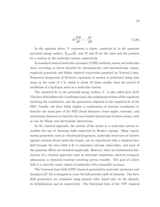 13
M
d2
R
dt2
= −
dV
dR
(1.20)
In the equation above, V represents a classic, empirical ﬁt to the quantum
potential energy surface, Etotal(R), and M and R are the mass and the position
for a nucleus in the molecular system, respectively.
In standard classical molecular dynamics (CMD) methods, atoms and molecules
move according to forces dictated by intramolecular and intermolecular classic,
empirical potentials and follow classical trajectories governed by Newton’s laws.
Numerical integration of Newton’s equations of motion is performed using time
steps on the order of 1 fs, which is about 10 times smaller than the period of
oscillation of a hydrogen atom in a molecular system.
The empirical ﬁt to the potential energy surface, V , is also called force ﬁeld.
The force ﬁeld deﬁnes the coordinates used, the mathematical form of the equations
involving the coordinates, and the parameters adjusted in the empirical ﬁt of the
PES. Usually, the force ﬁelds employ a combination of internal coordinates to
describe the bond part of the PES (bond distances, bond angles, torsions), and
interatomic distances to describe the non-bonded interactions between atoms, such
as van der Waals and electrostatic interactions.
In the classical approach, the motion of the atoms in a molecular system re-
sembles the one of vibrating balls connected by Hooke’s springs. Many experi-
mental properties, such as vibrational frequencies, molecular structures or barriers
against rotation about molecular bonds, can be reproduced with a classical force
ﬁeld because the force ﬁeld is ﬁt to reproduce relevant observables, and most of
the quantum eﬀects are included empirically. However, there are fundamental lim-
itations of a classical approach, such as electronic transitions, electron transport
phenomena or chemical reactions involving proton transfer. The goal of a force
ﬁeld is to describe entire classes of molecules with reasonable accuracy.
The Universal force ﬁeld (UFF) classical potential for molecular mechanics and
dynamics [27–31] is designed to cover the full periodic table of elements. The force
ﬁeld parameters are estimated using general rules, based only on the element,
its hybridization and its connectivity. The functional form of the UFF classical
 