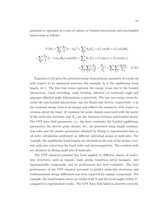 14
potential is expressed as a sum of valence or bonded interactions and non-bonded
interactions as follows:
V (R) =
b
Kb
2
(b − b0)2
+
θ
Kθ[C0 + C1 cos(θ) + C2 cos(2θ)]
+
Φ
VΦ
2
[1 − cos(nΦ0) cos(nΦ)] +
γ
Kγ[C0 + C1 sin(γ) + C2 cos(2γ)]
+
i j>i
[
Aij
x12
ij
−
Bij
x6
ij
] +
i j>i
QiQj
Xij
. (1.21)
Equation (1.21) gives the potential energy of an arbitrary geometry of a molecule
with respect to its optimized structure (for example, b0 is the equilibrium bond
length, etc.). The ﬁrst four terms represent the energy terms due to the bonded
interactions: bond stretching, angle bending, dihedral (or torsional) angle and
improper dihedral angle deformations, respectively. The last two energy terms de-
scribe the non-bonded interactions: van der Waals and electric, respectively. n in
the torsional energy term is an integer and reﬂects the symmetry with respect to
rotation about the bond. Q represent the point charges associated with the nuclei
of the molecular structure and Xij are the distances between non-bonded atoms.
The UFF force ﬁeld parameters, i.e., the force constants, the bonded equilibrium
parameters, the electric point charges, etc., are generated using simple combina-
tion rules and the atomic parameters obtained by ﬁtting to experimental data or
ab-initio calculations performed on diﬀerent individual atoms or molecules. For
example, the equilibrium bond lengths are obtained as the sum of the atomic cova-
lent radii plus corrections for bond order and electronegativity. The covalent radii
are obtained by ﬁtting small sets of molecules.
The UFF classical potential has been applied to diﬀerent classes of molec-
ular structures, such as organic, main group, transition metal inorganic, and
organometallic compounds, and its performance has been evaluated. The best
performance of the UFF classical potential to predict molecular structures and
conformational energy diﬀerences has been reported for organic compounds. For
example, the bond lengths errors are within 0.02 ˚A and the bond angles within 3◦
,
compared to experimental results. The UFF force ﬁeld failed to describe correctly
 
