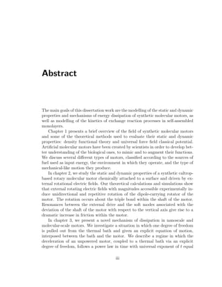 Abstract
The main goals of this dissertation work are the modelling of the static and dynamic
properties and mechanisms of energy dissipation of synthetic molecular motors, as
well as modelling of the kinetics of exchange reaction processes in self-assembled
monolayers.
Chapter 1 presents a brief overview of the ﬁeld of synthetic molecular motors
and some of the theoretical methods used to evaluate their static and dynamic
properties: density functional theory and universal force ﬁeld classical potential.
Artiﬁcial molecular motors have been created by scientists in order to develop bet-
ter understanding of the biological ones, to mimic and to augment their functions.
We discuss several diﬀerent types of motors, classiﬁed according to the sources of
fuel used as input energy, the environment in which they operate, and the type of
mechanical-like motion they produce.
In chapter 2, we study the static and dynamic properties of a synthetic caltrop-
based rotary molecular motor chemically attached to a surface and driven by ex-
ternal rotational electric ﬁelds. Our theoretical calculations and simulations show
that external rotating electric ﬁelds with magnitudes accessible experimentally in-
duce unidirectional and repetitive rotation of the dipole-carrying rotator of the
motor. The rotation occurs about the triple bond within the shaft of the motor.
Resonances between the external drive and the soft modes associated with the
deviation of the shaft of the motor with respect to the vertical axis give rise to a
dramatic increase in friction within the motor.
In chapter 3, we present a novel mechanism of dissipation in nanoscale and
molecular-scale motors. We investigate a situation in which one degree of freedom
is pulled out from the thermal bath and given an explicit equation of motion,
interposed between the bath and the motor. We describe a regime in which the
deceleration of an unpowered motor, coupled to a thermal bath via an explicit
degree of freedom, follows a power law in time with universal exponent of t equal
iii
 