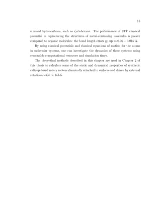 15
strained hydrocarbons, such as cyclohexane. The performance of UFF classical
potential in reproducing the structures of metal-containing molecules is poorer
compared to organic molecules: the bond length errors go up to 0.05 − 0.015 ˚A.
By using classical potentials and classical equations of motion for the atoms
in molecular systems, one can investigate the dynamics of these systems using
reasonable computational resources and simulation times.
The theoretical methods described in this chapter are used in Chapter 2 of
this thesis to calculate some of the static and dynamical properties of synthetic
caltrop-based rotary motors chemically attached to surfaces and driven by external
rotational electric ﬁelds.
 