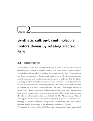 Chapter 2
Synthetic caltrop-based molecular
motors driven by rotating electric
ﬁeld
2.1 Introduction
Electric ﬁelds can be used as external stimuli in order to induce intramolecular
conformational changes in molecular motors that carry built-in dipole moments.
Motors chemically attached to surfaces, as opposed to either freely ﬂoating in gas
and liquid environments or buried inside solids, seem to oﬀer better prospects to
control molecular scale mechanical motion as access to and control of the dipole-
carrying part of the motor becomes more feasible and direct. Generally, the rotary
motors are comprised of a stationary part (i.e., the stator), which gets attached
to surfaces, an axle and a turning part (i.e., the rotor), that couples to the ex-
ternal drive. Several man-made surface-mounted molecular rotary motors have
been already reported that can achieve periodic and unidirectional rotation under
the inﬂuence of external rotating electric ﬁelds [32–34]. Also, monolayer ﬁlms of
such dipolar rotary motors have been investigated by means of dielectric spec-
troscopy [35], in order to exploit their potential for displaying collective rotational
behavior and for applications in ferroelectricity and memory devices.
The dynamical behavior of the individual rotary motors cited above was studied
 