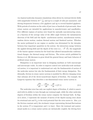 17
via classical molecular dynamics simulations when driven by external electric ﬁelds
with magnitudes between 10−2 V
nm
and up to a couple of volts per nanometer, and
driving frequencies between a few gigahertz and up to several hundred gigahertz.
With periods of rotation on the order of just tens or hundreds of picoseconds, these
rotary motors are intended for applications in nanoelectronics and nanoﬂuidics.
Five diﬀerent regimes of motion were found for mutually non-interacting rotors,
as a function of the average value of the oﬀset angle between the instantaneous
direction of the ﬁeld and the dipole: synchronous motion, asynchronous motion,
random driven motion, random thermal motion and hindered motion. Whether
the motor performed in one regime or another was determined by the interplay
between four important quantities in the system: the interaction energy between
the applied driving ﬁeld and the dipole of the rotor (i.e., −P · E), the magnitude
of the barrier against rotation for the bond that allowed intramolecular conforma-
tional changes, the thermal energy and friction. The review article published by
Kottas et al. [36] discusses in great detail the general theory and basic behavior of
artiﬁcial rotary motors.
Dissipation is an important issue in designing machines at both macroscopic
and microscopic scales. In order to improve control over molecular-scale mechani-
cal motion, it is important to understand not only the fundamentals of motion of
the molecular motors but also the fundamentals of their energy dissipation. Tra-
ditionally, friction in rotary motor systems is modeled by eﬀective damping terms
that subsume all of the device-nonrelevant degrees of freedom. For example, the
Langevin equation that describes a one-dimensional rotary motor system is:
I
d2
θ
dt2
=
−∂Vnet
∂θ
− η
dθ
dt
+ ξ(T, t) (2.1)
The molecular rotor has only one explicit degree of freedom, θ, which is associ-
ated with its ability to turn through one torsional angle, while the other molecular
degrees of freedom within the rotary motor comprise the thermal bath. In Eqn.
(2.1) above, I represents the moment of inertia of the dipole-carying rotor about
its rotational axis and Vnet is the total potential that the rotor moves in. Also, η is
the friction constant and ξ the stochastic torque representing thermal ﬂuctuations
in the system (T is temperature and t is time). Since the torsional and nontor-
sional modes in a rotary motor system are intrinsically coupled, the driving force
 