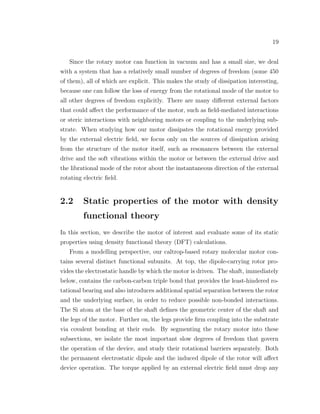19
Since the rotary motor can function in vacuum and has a small size, we deal
with a system that has a relatively small number of degrees of freedom (some 450
of them), all of which are explicit. This makes the study of dissipation interesting,
because one can follow the loss of energy from the rotational mode of the motor to
all other degrees of freedom explicitly. There are many diﬀerent external factors
that could aﬀect the performance of the motor, such as ﬁeld-mediated interactions
or steric interactions with neighboring motors or coupling to the underlying sub-
strate. When studying how our motor dissipates the rotational energy provided
by the external electric ﬁeld, we focus only on the sources of dissipation arising
from the structure of the motor itself, such as resonances between the external
drive and the soft vibrations within the motor or between the external drive and
the librational mode of the rotor about the instantaneous direction of the external
rotating electric ﬁeld.
2.2 Static properties of the motor with density
functional theory
In this section, we describe the motor of interest and evaluate some of its static
properties using density functional theory (DFT) calculations.
From a modelling perspective, our caltrop-based rotary molecular motor con-
tains several distinct functional subunits. At top, the dipole-carrying rotor pro-
vides the electrostatic handle by which the motor is driven. The shaft, immediately
below, contains the carbon-carbon triple bond that provides the least-hindered ro-
tational bearing and also introduces additional spatial separation between the rotor
and the underlying surface, in order to reduce possible non-bonded interactions.
The Si atom at the base of the shaft deﬁnes the geometric center of the shaft and
the legs of the motor. Further on, the legs provide ﬁrm coupling into the substrate
via covalent bonding at their ends. By segmenting the rotary motor into these
subsections, we isolate the most important slow degrees of freedom that govern
the operation of the device, and study their rotational barriers separately. Both
the permanent electrostatic dipole and the induced dipole of the rotor will aﬀect
device operation. The torque applied by an external electric ﬁeld must drop any
 