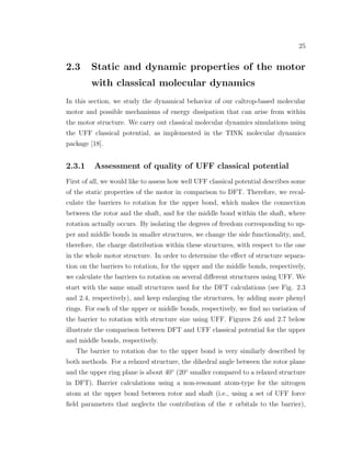 25
2.3 Static and dynamic properties of the motor
with classical molecular dynamics
In this section, we study the dynamical behavior of our caltrop-based molecular
motor and possible mechanisms of energy dissipation that can arise from within
the motor structure. We carry out classical molecular dynamics simulations using
the UFF classical potential, as implemented in the TINK molecular dynamics
package [18].
2.3.1 Assessment of quality of UFF classical potential
First of all, we would like to assess how well UFF classical potential describes some
of the static properties of the motor in comparison to DFT. Therefore, we recal-
culate the barriers to rotation for the upper bond, which makes the connection
between the rotor and the shaft, and for the middle bond within the shaft, where
rotation actually occurs. By isolating the degrees of freedom corresponding to up-
per and middle bonds in smaller structures, we change the side functionality, and,
therefore, the charge distribution within these structures, with respect to the one
in the whole motor structure. In order to determine the eﬀect of structure separa-
tion on the barriers to rotation, for the upper and the middle bonds, respectively,
we calculate the barriers to rotation on several diﬀerent structures using UFF. We
start with the same small structures used for the DFT calculations (see Fig. 2.3
and 2.4, respectively), and keep enlarging the structures, by adding more phenyl
rings. For each of the upper or middle bonds, respectively, we ﬁnd no variation of
the barrier to rotation with structure size using UFF. Figures 2.6 and 2.7 below
illustrate the comparison between DFT and UFF classical potential for the upper
and middle bonds, respectively.
The barrier to rotation due to the upper bond is very similarly described by
both methods. For a relaxed structure, the dihedral angle between the rotor plane
and the upper ring plane is about 40◦
(20◦
smaller compared to a relaxed structure
in DFT). Barrier calculations using a non-resonant atom-type for the nitrogen
atom at the upper bond between rotor and shaft (i.e., using a set of UFF force
ﬁeld parameters that neglects the contribution of the π orbitals to the barrier),
 