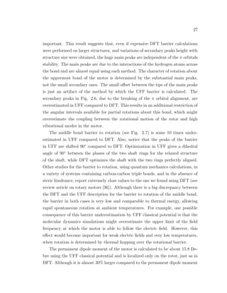 27
important. This result suggests that, even if expensive DFT barrier calculations
were performed on larger structures, and variations of secondary peaks height with
structure size were obtained, the huge main peaks are independent of the π orbitals
stability. The main peaks are due to the interactions of the hydrogen atoms across
the bond and are almost equal using each method. The character of rotation about
the uppermost bond of the motor is determined by the substantial main peaks,
not the small secondary ones. The small oﬀset between the tips of the main peaks
is just an artifact of the method by which the UFF barrier is calculated. The
secondary peaks in Fig. 2.6, due to the breaking of the π orbital alignment, are
overestimated in UFF compared to DFT. This results in an additional restriction of
the angular intervals available for partial rotations about this bond, which might
overestimate the coupling between the rotational motion of the rotor and high
vibrational modes in the motor.
The middle bond barrier to rotation (see Fig. 2.7) is some 10 times under-
estimated in UFF compared to DFT. Also, notice that the peaks of the barrier
in UFF are shifted 90◦
compared to DFT. Optimization in UFF gives a dihedral
angle of 90◦
between the planes of the two shaft rings for the relaxed structure
of the shaft, while DFT optimizes the shaft with the two rings perfectly aligned.
Other studies for the barrier to rotation, using quantum mechanics calculations, in
a variety of systems containing carbon-carbon triple bonds, and in the absence of
steric hindrance, report extremely close values to the one we found using DFT (see
review article on rotary motors [36]). Although there is a big discrepancy between
the DFT and the UFF description for the barrier to rotation of the middle bond,
the barrier in both cases is very low and comparable to thermal energy, allowing
rapid spontaneous rotation at ambient temperatures. For example, one possible
consequence of this barrier underestimation by UFF classical potential is that the
molecular dynamics simulations might overestimate the upper limit of the ﬁeld
frequency at which the motor is able to follow the electric ﬁeld. However, this
eﬀect would become important for weak electric ﬁelds and very low temperatures,
when rotation is determined by thermal hopping over the rotational barrier.
The permanent dipole moment of the motor is calculated to be about 15.8 De-
bye using the UFF classical potential and is localized only on the rotor, just as in
DFT. Although it is almost 30% larger compared to the permanent dipole moment
 