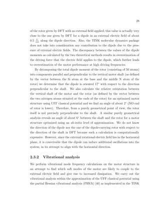 28
of the rotor given by DFT with no external ﬁeld applied, this value is actually very
close to the one given by DFT for a dipole in an external electric ﬁeld of about
0.5 V
nm
along the dipole direction. Also, the TINK molecular dynamics package
does not take into consideration any contribution to the dipole due to the pres-
ence of external electric ﬁelds. The discrepancy between the values of the dipole
moments as calculated by the two theoretical methods results in overestimation of
the driving force that the electric ﬁeld applies to the dipole, which further leads
to overestimation of the motor performance at high driving frequencies.
By decomposing the total dipole moment of the rotor (consisting of 50 atoms)
into components parallel and perpendicular to the vertical motor shaft (as deﬁned
by the vector between the Si atom at the base and the middle N atom of the
rotor) we determine that the dipole is oriented 17◦
with respect to the direction
perpendicular to the shaft. We also calculate the relative orientation between
the vertical shaft of the motor and the rotor (as deﬁned by the vector between
the two nitrogen atoms situated at the ends of the rotor) for an optimized motor
structure using UFF classical potential and we ﬁnd an angle of about 2◦
(NO end
of rotor is lower). Therefore, from a purely geometrical point of view, the rotor
itself is not precisely perpendicular to the shaft. A similar purely geometrical
analysis reveals an angle of about 6◦
between the shaft and the rotor for a motor
structure optimized using an ab-initio level of approximation. We do not know
the direction of the dipole nor the one of the dipole-carrying rotor with respect to
the direction of the shaft in DFT because such a calculation is computationally
expensive. However, since the external rotational electric ﬁeld lies in the horizontal
plane, it is conceivable that the dipole can induce additional oscillations into the
system, in its attempt to align with the horizontal direction.
2.3.2 Vibrational analysis
We perform vibrational mode frequency calculations on the motor structure in
an attempt to ﬁnd which soft modes of the motor are likely to couple to the
external electric ﬁeld and give rise to increased dissipation. We carry out the
vibrational analysis within the approximation of the UFF classical potential using
the partial Hessian vibrational analysis (PHVA) [40] as implemented in the TINK
 