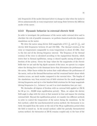 31
istic frequencies of the modes discussed above to change in value when the motor is
driven anharmonically at room temperature and energy ﬂows between the diﬀerent
modes of the motor.
2.3.3 Dynamic behavior in external electric ﬁeld
In order to investigate the performance of the motor under external drive and to
elucidate the role of possible resonances, we perform classical molecular dynamics
simulations on the motor.
We drive the motor using electric ﬁeld magnitudes of 0.5 V
nm
and 2.5 V
nm
, and
electric ﬁeld frequencies between 10 and 150 GHz. The thermal rotation of the
rotor at temperatures comparable to room temperature is about 25 GHz, close
to the low end of the driving frequency interval. The frequency of the thermal
rotation of the rotor is calculated according to the equipartition theorem, which
states that in thermal equilibrium, energy is shared equally among all degrees of
freedom of the system. Given the large values for the magnitudes of the electric
ﬁelds that we use and the big dipole moment of the rotor, we operate in a regime
where the driving force is the dominant factor that determines the performance of
the motor. Other forces within the system that could inﬂuence the performance of
the motor, such as the thermal ﬂuctuations and the rotational barrier about which
rotation occurs, are much weaker compared to the external drive. The lengths of
the simulations vary from several tens of ﬁeld rotations for the small magnitude
driving frequencies and up to a few hundred ﬁeld rotations for the large magnitude
driving frequencies (i.e., between 1 ns and 4 ns total simulation time per run).
We thermalize all degrees of freedom with no external ﬁeld applied at 250 K
for 80 ps (i.e., 80,000 steps equilibration period). Then, we adjust the electric
ﬁeld angle to align with the rotor at that moment in time and impose the rotating
external ﬁeld. Beyond the equilibration period, we consider two diﬀerent methods
in order to control the temperature of the motor during the simulation. In the
ﬁrst method, called the non-thermostatted system method, the thermostat is en-
tirely decoupled from the motor at the end of the 80 ps equlibration period when
the ﬁeld is turned on. In the second method, called the partially thermostatted
system method, the thermostat at 250 K remains coupled only to the base of the
 