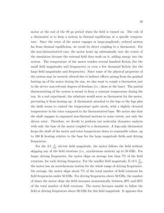 32
motor at the end of the 80 ps period when the ﬁeld is turned on. The role of
a thermostat is to keep a system in thermal equilibrium at a speciﬁc tempera-
ture. Since the rotor of the motor engages in large-amplitude, ordered motion
far from thermal equilibrium, we avoid its direct coupling to a thermostat. For
the non-thermostatted case, the motor heats up substantially over the course of
the simulation because the external ﬁeld does work on it, adding energy into the
system. The temperature of the motor reaches several hundred Kelvin (for the
small ﬁeld magnitudes and frequencies) or even a few thousand Kelvin (for the
large ﬁeld magnitudes and frequencies). Since some of the physical properties of
the system may be severely altered due to indirect eﬀects arising from the gradual
heating up of the motor during the run, we also want to couple a thermostat just
to the device non-relevant degrees of freedom (i.e., those at the base). The partial
thermostatting of the system is meant to keep a constant temperature during the
run. In a real experiment, the substrate would serve as thermostat for the motor,
preventing it from heating up. A thermostat attached to the legs or the legs plus
the shaft seems to control the temperature quite nicely, with a slightly elevated
temperature in the rotor compared to the thermostatted base. We notice also that
the shaft engages in organized non-thermal motions to some extent, not only the
driven rotor. Therefore, we decide to perform our molecular dynamics analysis
with only the base of the motor coupled to a thermostat. A legs-only thermostat
keeps the shaft of the motor and rotor temperature down to reasonable values, up
to 100 K heating relative to the base for the large magnitude ﬁelds and driving
frequencies.
For the 2.5 V
nm
electric ﬁeld magnitude, the motor follows the ﬁeld without
skipping any of the ﬁeld rotations (i.e., synchronous motion) up to 50 GHz. For
larger driving frequencies, the motor skips on average less than 7% of the ﬁeld
rotations, for each driving frequency. For the smaller ﬁeld magnitude, E=0.5 V
nm
,
the motor has an asynchronous motion for the whole range of driving frequencies.
On average, the motor skips about 7% of the total number of ﬁeld rotations for
ﬁeld frequencies under 50 GHz. For driving frequencies above 50 GHz, the number
of times the motor skips the ﬁeld increases monotonically between 20% and 60%
of the total number of ﬁeld rotations. The motor becomes unable to follow the
ﬁeld at driving frequencies above 90 GHz for this ﬁeld magnitude. It appears that
 