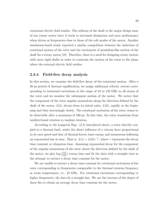 39
rotational electric ﬁeld resides. The softness of the shaft is the major design issue
of our rotary motor since it leads to increased dissipation and poor performance
when driven at frequencies close to those of the soft modes of the motor. Another
simulation-based study reported a similar competition between the induction of
rotational motion of the rotor and the excitement of pendulum-like motion of the
shaft for a rotary motor [18]. Therefore, there is a need for designing rotary motors
with more rigid shafts in order to constrain the motion of the rotor to the plane
where the external electric ﬁeld resides.
2.3.4 Field-free decay analysis
In this section, we examine the ﬁeld-free decay of the rotational motion. After a
80 ps period of thermal equilibration, we assign additional velocity vectors corre-
sponding to rotational excitations in the range of 10 to 150 GHz to all atoms of
the rotor and we monitor the subsequent motion of the motor. We notice that
the component of the rotor angular momentum along the direction deﬁned by the
shaft of the motor, L(t), decays from its initial value, L(0), rapidly at the begin-
ning and then increasingly slowly. The rotational excitation of the rotor ceases to
be detectable after a maximum of 100 ps. In this time, the rotor transitions from
unidirectional rotation to random rotation.
According to the Langevin Eqn. (2.1) introduced above, a rotor directly cou-
pled to a thermal bath, under the direct inﬂuence of a viscous force proportional
to its own speed and that of thermal forces, loses energy and momentum following
an exponential law in time. That is: L(t) = L(0)e− t
τ , where τ represents the decay
time constant or relaxation time. Assuming exponential decay for the component
of the angular momentum of the rotor about the direction deﬁned by the shaft of
the motor, we plot log (L(t)
L(0)
) versus time and ﬁt the data with a straight time in
the attempt to extract a decay time constant for the motor.
We are unable to extract a decay time constant for rotational excitations of the
rotor corresponding to frequencies comparable to the thermal rotation frequency
at room temperature, i.e., 25 GHz. For rotational excitations corresponding to
higher frequencies, the data ﬁt a straight line. We use the inverses of the slopes of
these ﬁts to obtain an average decay time constant for the motor.
 