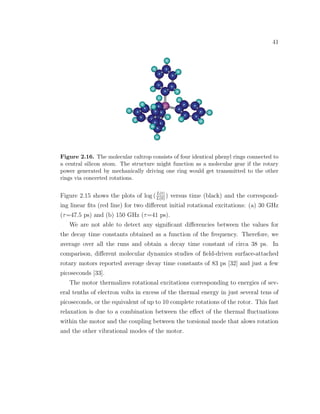 41
Figure 2.16. The molecular caltrop consists of four identical phenyl rings connected to
a central silicon atom. The structure might function as a molecular gear if the rotary
power generated by mechanically driving one ring would get transmitted to the other
rings via concerted rotations.
Figure 2.15 shows the plots of log (L(t)
L(0)
) versus time (black) and the correspond-
ing linear ﬁts (red line) for two diﬀerent initial rotational excitations: (a) 30 GHz
(τ=47.5 ps) and (b) 150 GHz (τ=41 ps).
We are not able to detect any signiﬁcant diﬀerencies between the values for
the decay time constants obtained as a function of the frequency. Therefore, we
average over all the runs and obtain a decay time constant of circa 38 ps. In
comparison, diﬀerent molecular dynamics studies of ﬁeld-driven surface-attached
rotary motors reported average decay time constants of 83 ps [32] and just a few
picoseconds [33].
The motor thermalizes rotational excitations corresponding to energies of sev-
eral tenths of electron volts in excess of the thermal energy in just several tens of
picoseconds, or the equivalent of up to 10 complete rotations of the rotor. This fast
relaxation is due to a combination between the eﬀect of the thermal ﬂuctuations
within the motor and the coupling between the torsional mode that alows rotation
and the other vibrational modes of the motor.
 