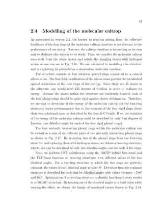 42
2.4 Modelling of the molecular caltrop
As mentioned in section 2.2, the barrier to rotation arising from the collective
hindrance of the four rings of the molecular caltrop structure is not relevant to the
performance of our motor. However, the caltrop structure is interesting on its own
and we dedicate this section to its study. Thus, we consider the molecular caltrop
separately from the whole motor and satisfy the dangling bonds with hydrogen
atoms as one can see in Fig. 2.16. We are interested in modelling this structure
and in exploiting its potential as a stand-alone molecular machine.
The structure consists of four identical phenyl rings connected to a central
silicon atom. The four-fold coordination of the silicon atom governs the tetrahedral
spatial orientation of the four rings of the caltrop. Since there are 45 atoms in
the structure, one would need 135 degrees of freedom in order to evaluate its
energy. Because the atoms within the structure are covalently bonded, each of
the four phenyl rings should be quite rigid against elastic deformation. Therefore,
we attempt to determine if the energy of the molecular caltrop (or the four-ring
structure) varies predominantly due to the rotation of the four rigid rings about
their own rotational axes, as described by the four Si-C bonds. If so, the variation
of the energy of the molecular caltrop could be described by only four degrees of
freedom (one dihedral angle for each of the four rigid phenyl rings).
The four mutually interacting phenyl rings within the molecular caltrop can
be viewed as a sum of six diﬀerent pairs of two mutually interacting phenyl rings
as shown in Fig. 2.17. By removing two of the phenyl rings from the four-ring
structure and replacing them with hydrogen atoms, we obtain a two-ring structure,
which then can be described by only two dihedral angles, one for each of the rings.
Next, we perform DFT calculations using the B3LYP hybrid functional and
the TZV basis function on two-ring structures with diﬀerent values of the two
dihedral angles. For a two-ring structure in which the two rings are perfectly
coplanar, the values of each dihedral angle is called 0◦
. Deviation from the coplanar
structure is described for each ring by dihedral angles with values between −180◦
and 180◦
. Optimization of a two-ring structure in density functional theory results
in a (90◦
,90◦
) structure. By keeping one of the dihedral angles at a ﬁxed value while
varying the other, we obtain the family of unrelaxed curves shown in Fig. 2.18.
 